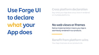 Cross platform declaration
Say what your App does once, have it rendered
on multiple platforms.
No web views or iframes
Native implementation means your App is
seamlessly rendered in our products.
Benefit from platform wins
Your App improves as our products do.
Use Forge UI
to declare
what your
App does
 