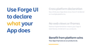 Cross platform declaration
Say what your App does once, have it rendered
on multiple platforms.
No web views or iframes
Native implementation means your App is
seamlessly rendered in our products.
Benefit from platform wins
Your App improves as our products do.
Use Forge UI
to declare
what your
App does
 