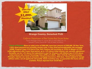 Own For
                    ONLY
                 $2,099*
                  Monthly!!




                             Orange County, Detached PUD
                     California Department of Real Estate-Real Estate Broker
                         Tripoint Mortgage Group, Inc., License #01521904, NMLS #1153
                              Kenneth F. Castro, License #01158129, NMLS #340442

 **Terms of Payment-Base on sales price of $300,000, base-loan amount of $285,000, 30-Year Term,
   3.50% down-payment-not including closing costs, 5-Year fixed period-adjustable rate mortgage
   (ARM), Program Caps-1/1/5 tied to One Year-Treasury bill (currently at .019%) & Margin of 2.0%.
Initial adjustment after 5-year fixed period, up to 1.0% above initial interest rate, periodic adjustment
  thereafter can be 1.0% above first adjustment a year for 25-years, with lifetime cap of 5.0% above
   initial interest rate, Annual Percentage Rate (APR) of 4.264%. HOA: $153.00, Payment includes:
Principle, interest, est. taxes & insurance, mortgage insurance, HOA dues. Terms subject to change
 without notice, not all applicants will qualify. Home inventory vary, no guarantee this home will be
                               available. Picture depicted from OCAR MLS.
 