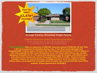 Own For
                  ONLY
              $2,476*
                Monthly!!




                     Orange County, Detached Single Family
                    California Department of Real Estate-Real Estate Broker
                        Tripoint Mortgage Group, Inc., License #01521904, NMLS #1153
                             Kenneth F. Castro, License #01158129, NMLS #340442

**Terms of Payment-Base on sales price of $399,000, base-loan amount of $385,035, 30-Year Term,
      3.50% down-payment-not including closing costs, 5-Year fixed period-adjustable rate
mortgage(ARM), Program Caps-1/1/5 tied to One Year-Treasury bill (currently at .019%) & Margin of
  2.0%. Initial adjustment after 5-year fixed period, up to 1.0% above initial interest rate, periodic
 adjustment thereafter can be 1.0% above first adjustment a year for 25-years, with lifetime cap of
   5.0% above initial interest rate, Annual Percentage Rate (APR) of 4.238%. Payment includes:
   Principle, interest, est. taxes & insurance, mortgage insurance. terms are subject to change
without notice, not all applicants will qualify, Home inventory vary, no guarantee this home will be
                              available. Picture depicted from OCAR MLS. 
 