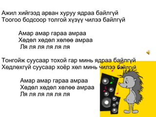 Ажил хийгээд арван хуруу ядраа байлгүй Тоогоо бодсоор толгой хүзүү чилээ байлгүй   Амар амар гараа амраа   Хөдөл хөдөл хөлөө амраа    Ля ля ля ля ля ля  Тонгойж суусаар тохой гар минь ядраа байлгүй Хөдлөхгүй суусаар хоёр хөл минь чилээ  байлгүй       Амар амар гараа амраа   Хөдөл хөдөл хөлөө амраа    Ля ля ля ля ля ля  