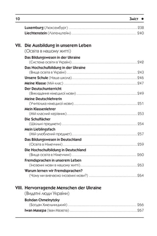 10	 Зміст	 l
Luxemburg (Ëþêñåìáóðã)........................................................................238
Liechtenstein (Ë³õòåíøòåéí).................................................................... 240
VII. Die Ausbildung in unserem Leben
(Îñâ³òà â íàøîìó æèòò³)
Das Bildungswesen in der Ukraine
(Ñèñòåìà îñâ³òè â Óêðà¿í³).....................................................................242
Das Hochschulbildung in der Ukraine
(Âèùà îñâ³òà â Óêðà¿í³)..........................................................................243
Unsere Schule (Íàøà øêîëà).....................................................................246
Meine Klasse (Ì³é êëàñ).............................................................................247
Der Deutschunterricht
(Âèêëàäàííÿ í³ìåöüêî¿ ìîâè)................................................................249
Meine Deutschlehrerin
(Ó÷èòåëüêà í³ìåöüêî¿ ìîâè)...................................................................251
Mein Klassenlehrer
(Ì³é êëàñíèé êåð³âíèê)..........................................................................253
Die Schulfächer
(Øê³ëüí³ ïðåäìåòè)...............................................................................254
Mein Lieblingsfach
(Ì³é óëþáëåíèé ïðåäìåò).....................................................................257
Das Bildungswesen in Deutschland
(Îñâ³òà â Í³ìå÷÷èí³)..............................................................................259
Die Hochschulbildung in Deutschland
(Âèùà îñâ³òà â Í³ìå÷÷èí³).................................................................... 260
Fremdsprachen in unserem Leben
(²íîçåìí³ ìîâè â íàøîìó æèòò³)............................................................263
Warum lernen wir Fremdsprachen?
(×îìó ìè âèâ÷àºìî ³íîçåìí³ ìîâè?) ...................................................264
VIII. Hervorragende Menschen der Ukraine
(Âèäàòí³ ëþäè Óêðà¿íè)
Bohdan Chmelnytzky
(Áîãäàí Õìåëüíèöüêèé)........................................................................ 266
Iwan Masepa (²âàí Ìàçåïà).......................................................................267
 