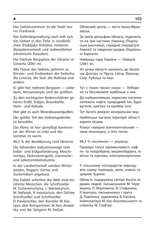 l Ðåã³îíè òà ì³ñòà Óêðà¿íè	 103
Das Gebietszentrum ist die Stadt Iwa­
no–Frankiwsk.
Der Geländegestaltung nach teilt sich
das Gebiet in drei Teile: in nordöstli­
chen (Po­dil­jsj­ka Anhöhe), mittleren
(Karpatenvorland) und südwestlichen
(ukrai­ni­sche Karpaten).
Die höchste Bergspitze der Ukraine ist
Gowerla (2061 m).
Alle Flüsse des Gebiets gehören zu
Dnister– und Prutbecken: die Switscha,
die Limniza, die Swir, die Rubniza und
andere.
Es gibt hier mehrere Bergseen — Le­be­
dy­ne, Nessamowyte sind die größten.
Zu den wichtigsten Bodenschätzen ge­
hö­ren Erdöl, Erdgas, Braunkohle,
Stein– und Kalisalz.
Hier gibt es auch Mineralwasserquellen.
Der größte Teil des Gebietsgeländes
ist bewaldet.
Das Klima ist hier gemäßigt kontinen­
tal: der Winter ist mild und der
Sommer ist warm.
96,3 % der Bevölkerung sind Ukrainer.
Die führenden Industriezweige sind
Erd­öl– und Erdgasförderung, Ma­schi­
nen­bau, Elektroenergetik, chemische–
und Lebensmittelindustrie.
In der Landwirtschaft werden Winter­
weizen, Roggen, Gerste und
Zuckerrüben angebaut.
Das Gebiet schenkte der Welt viele be­
rühm­te Menschen: die Schriftsteller
M. Tscheremschyna, L. Martowytsch,
W. Stefanyk, R. Iwantschuk, den Dich­ter
Schriftsteller und Schriftsteller
D. Pawlytschko, den Künst­ler W. Kas­
sijan,­­ den Kom­po­ni­sten M. Kos–Ana­tol­
sky und die Sän­ge­rin M. Stefjuk.
Обласний центр — місто Івано-Фра­н­
ківськ.
За своїм рельєфом область по­ді­ля­єть­
ся на три частини: північну (Поділь­
ська височина), середню (передгір’я
Ка­р­пат) та південно-західну (Укра­ї­н­сь­
кі Карпати).
Найвища гора України — Говерла
(2061 м).
Усі річки області належать до ба­сей­
нів Дністра та Прута: Свіча, Лімініца,
Свір, Рубніца та інші.
Тут є також гірські озера — Лебеди­
не та Несамовите найбільші з них.
До найважливіших корисних копалин
належать нафта, природний газ, буре
ву­гілля, кам’яна та калійна солі.
Тут багато джерел мінеральних вод.
Найбільша частина території області
вкрита лісами.
Клімат помірно континентальний —
зима нехолодна, а літо тепле.
96,3 % населення — українці.
Провідні галузі промисловості: на­ф­
то- та газодобувна, машинобудівна, хі­
мі­ч­на та харчова, електроенергетика.
У сільському господарстві ви­ро­щу­
ють озиму пшеницю, жито, ячмінь та
цу­к­ро­ві буряки.
Область подарувала світові багато ві­
до­мих людей: письменників М. Чере­
мшину, Л. Мартовича, В. Стефаника,
Р. Іванчука, письменника і поета
Д. Павличка, художника В. Касіяна,
композитора М. Кос-Анатольського та
співачку М. Стеф’юк.
 