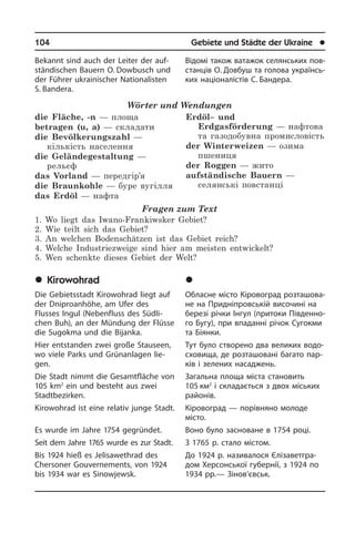104	 Gebiete und Städte der Ukraine	 l
Bekannt sind auch der Leiter der auf­
stän­di­schen Bauern O. Dowbusch und
der Führer ukrainischer Nationalisten
S. Bandera.
Wörter und Wendungen
die Fläche, -n — площа
betragen (u, a) — складати
die Bevölkerungszahl —
кількість населення
die Geländegestaltung —
рельєф
das Vorland — передгір’я
die Braunkohle — буре вугілля
das Erdöl — нафта
Erdöl– und
Erdgasförderung — нафтова
та газодобувна промисловість
der Winterweizen — озима
пшениця
der Roggen — жито
aufständische Bauern —
селянські повстанці
Fragen zum Text
1. Wo liegt das Iwano-Frankiwsker Gebiet?
2. Wie teilt sich das Gebiet?
3. An welchen Bodenschätzen ist das Gebiet reich?
4. Welche Industriezweige sind hier am meisten entwickelt?
5. Wen schenkte dieses Gebiet der Welt?
	Kirowohrad
Die Gebietsstadt Kirowohrad liegt auf
der Dniproanhöhe, am Ufer des
Flusses In­gul (Nebenfluss des Südli­
chen Buh), an der Mündung der Flüsse
die Sugokma und die Bijanka.
Hier entstanden zwei große Stau­seen,
wo viele Parks und Grünanlagen lie­
gen.­
Die Stadt nimmt die Gesamtfläche von
105 km2
ein und besteht aus zwei
Stadt­be­zir­ken.
Kirowohrad ist eine relativ junge Stadt.
Es wurde im Jahre 1754 gegründet.
Seit dem Jahre 1765 wurde es zur Stadt.
Bis 1924 hieß es Jelisawethrad des
Cher­so­ner Gouvernements, von 1924
bis 1934 war es Sinowjewsk.
Відомі також ватажок селянських пов­
станців О. Довбуш та голова укра­ї­н­сь­
ких націоналістів С. Бандера.
	Ê³ðîâîãðàä
Обласне місто Кіровоград роз­та­шо­ва­
не на Придніпровській височині на
березі річки Інгул (притоки Пі­в­ден­но­
го Бугу), при впаданні річок Сугокми
та Біянки.
Тут було створено два великих во­до­
схо­ви­ща, де розташовані багато па­р­
ків і зелених насаджень.
Загальна площа міста становить
105 км2
і складається з двох міських
ра­йо­нів.
Кіровоград — порівняно молоде
місто.­
Воно було засноване в 1754 році.
З 1765 р. стало містом.
До 1924 р. називалося Єлі­за­ве­т­г­ра­
дом Херсон­сь­кої губернії, з 1924 по
1934 рр.— Зі­но­в’євськ.
 