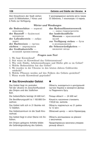 108	 Gebiete und Städte der Ukraine	 l
Den Einwohnern der Stadt stehen
auch 55 Bibliotheken, 7 Kinos und
6 Parks zur Verfügung.
Wörter und Wendungen
die Bodenschätze — корисні
копалини
der Baustoff — будівельні
матеріали
der Labradorstein — лабра­
дорит
der Buchweizen — гречка
züchten — вирощувати
der Großindustrielle —
великий промисловець
das Hydraulikmotorenwerk
— завод гідроагрегатів
das landeskundliche
Museum — краєзнавчий
музей
zur Verfügung stehen — бути
в розпорядженні
die Sehenswürdigkeiten —
визначні місця
Fragen zum Text
1. Wo liegt Kirowohrad?
2. Seit wann ist Kirowohrad das Gebietszentrum?
3. Wie viele Städte, Arbeitersiedlungen und Dörfer gibt es im Gebiet?
4. Welche Bodenschätze hat das Gebiet?
5. Wo wurden in der Ukraine in den letzten Jahren Goldvorräte
entdeckt?
6. Welche Pflanzen werden auf den Feldern des Gebiets gezüchtet?
7. Wann wurde Kirowohrad gegründet?
	Das Kirowohrader Gebiet
Das Gebiet liegt im zentralen
Teil der Ukraine im Zwischenflussland
des Dnipro und des Südlichen
Buh.
Die Gebietsfläche beträgt 24 600 km2
.
Die Bevölkerungszahl ist 1 183 800 Ein­
woh­ner.
Das Gebiet teilt sich in 21 Bezirke mit
12 Städten.
Das Gebietszentrum ist die Stadt Ki­r­o­
wohr­ad.
Das Gebiet liegt in einer Ebene mit An­
hö­hen.
Am Dnipro gelegene Anhöhe bildet
die Geländegestaltung des Gebiets.
У розпорядженні жителів міста також
55 бібліотек, 7 кінотеатрів і 6 парків.
	Ê³ðîâîãðàäñüêà îáëàñòü
Область знаходиться в центральній
частині України в межиріччі Дніпра
та Південного Бугу.
Площа області — 24 600 км2
.
Кількість населення становить
1183,8 тис. жителів.
Область поділяється на 21 район
та 12 міст.
Обласний центр — місто Кіровоград.
Область розташована на рівнині
з ви­со­чи­ною.
Придніпровська височина утворює
рельєф області.
 