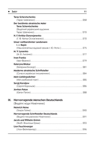 l Зміст	 11
Taras Schewtschenko
(Òàðàñ Øåâ÷åíêî).................................................................................268
Der berühmte ukrainische Maler
Taras Schewtschenko
(Âèäàòíèé óêðà¿íñüêèé õóäîæíèê
Òàðàñ Øåâ÷åíêî).................................................................................. 270
H. F. Kwitka-Osnowjanenko
(Ã. Ô. Êâ³òêà-Îñíîâ’ÿíåíêî)...................................................................272
Unser weltberühmter Landsmann
I. J. Repin
(Íàø âñåñâ³òíüî â³äîìèé çåìëÿê ². Þ. Ðºï³í ).....................................275
M. V. Lyssenko
(Ì. Â. Ëèñåíêî)......................................................................................277
Iwan Franko
(²âàí Ôðàíêî).........................................................................................279
Kateryna Bilokur
(Êàòåðèíà Á³ëîêóð)................................................................................281
Moderne ukrainische Schriftsteller
(Ñó÷àñí³ óêðà¿íñüê³ ïèñüìåííèêè)........................................................284
Mein Lieblingsdichter
(Ì³é óëþáëåíèé ïîåò)...........................................................................285
Sergij Koroljow
(Ñåðã³é Êîðîëüîâ).................................................................................286
Jewhen Paton
(ªâãåí Ïàòîí).........................................................................................288
IX. Hervorragende Menschen Deutschlands
(Âèäàòí³ ëþäè Í³ìå÷÷èíè)
Heinrich Heine
(Ãåíð³õ ¥åéíå)....................................................................................... 290
Hervorragende Schriftsteller Deutschlands
(Âèäàòí³ ïèñüìåííèêè Í³ìå÷÷èíè).......................................................291
Jacob und Wilhelm Grimm
(ßêîá ³ Â³ëüãåëüì Ãð³ìì)........................................................................293
Lion Feuchtwanger
(Ë³îí Ôåéõòâàíãåð).............................................................................. 296
 