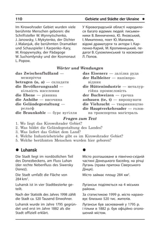 110	 Gebiete und Städte der Ukraine	 l
У Кіровоградській області на­ро­ди­ло­
ся багато відомих людей: пись­мен­
ни­ки В. Винниченко, Ю. Яновський,
І. Микитенко, поет Ю. Маланюк,
ві­дом­і драматурги та ак­то­ри І. Кар­
пен­ко-Карий, М. Кропивницький, пе­
да­­гог В. Сухомлинський та ко­с­мо­навт
Л. Попов.
	Ëóãàíñüê
Місто розташоване в північно-східній
частині Донецького басейну, на річці
Лугань (права притока Сіверського
Дінця).
Місто займає площу 284 км2
.
Луганськ поділяється на 4 міських
ра­йо­ни.
За статистикою 1999 р. місто на­ра­хо­
вує близько 520 тис. жителів.
Луганськ був заснований у 1795 р.
і тільки в 1882 р. був офіційно ого­ло­
ше­ний містом.
Im Kirowohrader Gebiet wurden viele
berüh­mte Menschen geboren: die
Schrift­s­teller W. Wynnytschenko,
J. Janow­sky, I. Mykytenko, der Dichter
J. Malanjuk, die berühmten Dramatiker
und Schauspieler I. Karpenko–Kary,
M. Kropywnyzky, der Pädagoge
W. Suchomlynsky und der Ko­s­mo­naut
L. Popow.
Wörter und Wendungen
das Zwischenflußland —
межиріччя
betragen (u, a) — складати
die Bevölkerungszahl —
кількість населення
die Ebene — рівнина
die Anhöhe — височина
die Geländegestaltung —
рельєф
die Braunkohle — буре вугілля
das Eisenerz — залізна руда
der Halbleiter — напівпро­
відник
die Hüttenindustrie — металур­
гійна промисловість
der Buchweizen — гречка
anbauen (te, t) — вирощувати
die Viehzucht — тваринництво
die Hauptverkehrsader — го­лов­
на транспортна магістраль
Fragen zum Text
1. Wo liegt das Kirowohrader Gebiet?
2. Was bildet die Geländegestaltung des Landes?
3. Was liefert das Gebiet dem Land?
4. Welche Industriebetriebe gibt es im Kirowohrader Gebiet?
5. Welche berühmten Menschen wurden hier geboren?
	Luhansk
Die Stadt liegt im nordöstlichen Teil
des Donezbeckens, am Fluss Luhan
(der rech­te Nebenfluss des Siwersky
Do­nez).
Die Stadt umfaßt die Fläche von
284 km2
.
Luhansk ist in vier Stadtbezierke ge­
teilt.
Nach der Statistik des Jahres 1998 zählt
die Stadt ca. 520 Tausend Einwohner.
Luhansk wurde im Jahre 1795 ge­grün­
det und erst im Jahre 1882 als die
Stadt offiziell erklärt.
 