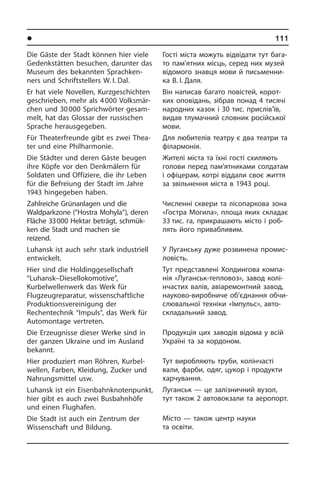l Ðåã³îíè òà ì³ñòà Óêðà¿íè	 111
Die Gäste der Stadt können hier viele
Gedenkstätten besuchen, darunter das
Museum des bekannten Sprach­ken­
ners und Schriftstellers W. I. Dal.
Er hat viele Novellen, Kurzgeschichten
geschrieben, mehr als 4 000 Volks­mär­
chen und 30 000 Sprichwörter ge­sam­
melt, hat das Glossar der russischen
Sprache herausgegeben.
Für Theaterfreunde gibt es zwei Thea­
ter und eine Philharmonie.
Die Städter und deren Gäste beugen
ihre Köpfe vor den Denkmälern für
Soldaten und Offiziere, die ihr Leben
für die Be­frei­ung der Stadt im Jahre
1943 hin­ge­ge­ben haben.
Zahlreiche Grünanlagen und die
Waldparkzone (“Hostra Mohyla”), deren
Flä­che 33 000 Hektar beträgt, schmüc­
ken die Stadt und machen sie
reizend.
Luhansk ist auch sehr stark industriell
entwickelt.
Hier sind die Holdinggesellschaft
“Luhansk–Diesellokomotive”,
Kurbelwellenwerk das Werk für
Flugzeugreparatur, wis­sen­schaft­li­che
Produktionsvereinigung der
Rechentechnik “Impuls”, das Werk für
Automontage vertreten.
Die Erzeugnisse dieser Werke sind in
der ganzen Ukraine und im Ausland
be­kannt.
Hier produziert man Röhren, Kur­bel­
wel­len, Farben, Kleidung, Zucker und
Nah­rungs­mit­tel usw.
Luhansk ist ein Eisenbahn­knotenpunkt,
hier gibt es auch zwei Busbahnhöfe
und einen Flughafen.
Die Stadt ist auch ein Zentrum der
Wis­sen­schaft und Bildung.
Гості міста можуть відвідати тут ба­га­
то пам’ятних місць, серед них музей
відомого знавця мови й письменни­
ка В. І. Даля.
Він написав багато повістей, ко­ро­т­
ких оповідань, зібрав понад 4 тисячі
на­род­них казок і 30 тис. прислів’їв,
ви­дав тлу­ма­ч­ний словник російської
мови.
Для любителів театру є два театри та
філармонія.
Жителі міста та їхні гості схиляють
го­ло­ви перед пам’ятниками солдатам
і офіцерам, котрі віддали своє життя
за звільнення міста в 1943 році.
Численні сквери та лісопаркова зона
«Гостра Могила», площа яких скла­дає
33 тис. га, прикрашають місто і ро­б­
лять його привабливим.
У Луганську дуже розвинена про­ми­с­
ло­вість.
Тут представлені Холдингова ком­па­
нія «Луганськ-тепловоз», завод ко­лі­
н­ча­с­тих валів, авіаремонтний завод,
науково-виробниче об’єднання об­чи­
с­лю­ва­ль­ної техніки «Імпульс», ав­то­
скла­да­ль­ний завод.
Продукція цих заводів відома у всій
Україні та за кордоном.
Тут виробляють труби, колінчасті
вали, фарби, одяг, цукор і продукти
ха­р­чу­ван­ня.
Луганськ — це залізничний вузол,
тут також 2 автовокзали та аеропорт.
Місто — також центр науки
та освіти.
 