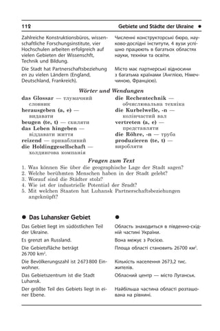 112	 Gebiete und Städte der Ukraine	 l
Zahlreiche Konstruktionsbüros, wis­sen­
schaft­li­che Forschungsinstitute, vier
Hoch­schu­len arbeiten erfolgreich auf
vie­len Gebieten der Wissenschft,
Technik und Bildung.
Die Stadt hat Partnerschaftsbeziehung
en zu vielen Ländern (England,
Deutsch­land, Frankreich).
Wörter und Wendungen
das Glossar — тлумачний
словник
herausgeben (a, e) —
видавати
beugen (te, t) — схиляти
das Leben hingeben —
віддавати життя
reizend — привабливий
die Holdinggesellschaft —
холдингова компанія
die Rechentechnik —
обчислювальна техніка
die Kurbelwelle, -n —
колінчастий вал
vertreten (a, e) —
представляти
die Röhre, -n — труба
produzieren (te, t) —
виробляти
Fragen zum Text
1. Was können Sie über die geographische Lage der Stadt sagen?
2. Welche berühmten Menschen haben in der Stadt gelebt?
3. Worauf sind die Städter stolz?
4. Wie ist der industrielle Potential der Sradt?
5. Mit welchen Staaten hat Luhansk Partnerschaftsbeziehungen
angeknüpft?
	Das Luhansker Gebiet
Das Gebiet liegt im südöstlichen Teil
der Ukraine.
Es grenzt an Russland.
Die Gebietsfläche beträgt
26 700 km2
.
Die Bevölkerungszahl ist 2 673 800 Ein­
woh­ner.
Das Gebietszentrum ist die Stadt
Luhansk.
Der größte Teil des Gebiets liegt in ei­
ner Ebene.
Численні конструкторські бюро, на­у­
ко­во-дослідні інститути, 4 вузи ус­пі­
ш­но працюють в багатьох областях
на­у­ки, техніки та освіти.
Місто має партнерські відносини
з ба­га­ть­ма країнами (Англією, Ні­ме­ч­
чи­ною, Францією).
	Ëóãàíñüêà îáëàñòü
Область знаходиться в південно-схі­д­
ній частині України.
Вона межує з Росією.
Площа області становить 26700 км2
.
Кількість населення 2673,2 тис.
жи­те­лів.
Обласний центр — місто Луганськ.
Найбільша частина області роз­та­шо­
ва­на на рівнині.
 