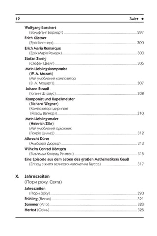 12	 Зміст	 l
Wolfgang Borchert
(Âîëüôãàíã Áîðõåðò).............................................................................297
Erich Kästner
(Åð³õ Êåñòíåð)....................................................................................... 300
Erich Maria Remarque
(Åð³õ Ìàð³ÿ Ðåìàðê)...............................................................................303
Stefan Zweig
(Ñòåôàí Öâåéã)......................................................................................305
Mein Lieblingskomponist
(W. A. Mozart)
(Ì³é óëþáëåíèé êîìïîçèòîð
(Â. À. Ìîöàðò)).......................................................................................307
Johann Strauß
(²îãàíí Øòðàóñ).....................................................................................308
Komponist und Kapellmeister
(Richard Wagner)
(Êîìïîçèòîð ³ äèðèãåíò
(Ð³õàðä Âàãíåð))....................................................................................310
Mein Lieblingsmaler
(Heinrich Zille)
(Ì³é óëþáëåíèé õóäîæíèê
(Ãåíð³õ Öèëëå))......................................................................................312
Albrecht Dürer
(Àëüáðåõò Äþðåð)................................................................................313
Wilhelm Conrad Röntgen
(Â³ëüãåëüì Êîíðàä Ðåíòãåí)..................................................................315
Eine Episode aus dem Leben des großen Mathematikers Gauß
(Åï³çîä ç æèòòÿ âåëèêîãî ìàòåìàòèêà Ãàóññà)......................................317
X. Jahreszeiten
(Ïîðè ðîêó. Ñâÿòà)
Jahreszeiten
(Ïîðè ðîêó)...........................................................................................320
Frühling (Âåñíà)..........................................................................................321
Sommer (Ë³òî)............................................................................................323
Herbst (Îñ³íü)............................................................................................325
 