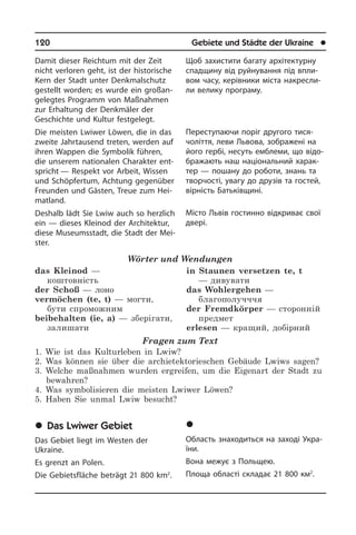 120	 Gebiete und Städte der Ukraine	 l
Damit dieser Reichtum mit der Zeit
nicht verloren geht, ist der historische
Kern der Stadt unter Denkmalschutz
gestellt wor­den; es wurde ein großan­
gelegtes Pro­gramm von Maßnahmen
zur Er­hal­tung der Denkmä­ler der
Geschichte und Kul­tur festgelegt.
Die meisten Lwiwer Löwen, die in das
zweite Jahrtausend treten, werden auf
ihren Wappen die Symbolik führen,
die unserem nationalen Cha­rak­ter ent­
spricht — Respekt vor Arbeit, Wis­sen
und Schöp­fer­tum, Achtung ge­gen­über
Freun­den und Gästen, Treue zum Hei­
mat­land.
Deshalb lädt Sie Lwiw auch so herzlich
ein — dieses Kleinod der Architektur,
die­se Museumsstadt, die Stadt der Mei­
ster.
Wörter und Wendungen
das Kleinod —
коштовність
der Schoß — лоно
vermöchen (te, t) — могти,
бути спроможним
beibehalten (ie, a) — зберігати,
залишати
in Staunen versetzen te, t
— дивувати
das Wohlergehen —
благополучччя
der Fremdkörper — сторонній
предмет
erlesen — кращий, добірний
Fragen zum Text
1. Wie ist das Kulturleben in Lwiw?
2. Was können sie über die archietektorieschen Gebäude Lwiws sagen?
3. Welche maßnahmen wurden ergreifen, um die Eigenart der Stadt zu
bewahren?
4. Was symbolisieren die meisten Lwiwer Löwen?
5. Haben Sie unmal Lwiw besucht?
	Das Lwiwer Gebiet
Das Gebiet liegt im Westen der
Ukrai­ne.
Es grenzt an Polen.
Die Gebietsfläche beträgt 21 800 km2
.
Щоб захистити багату ар­хі­те­к­ту­р­ну
спадщину від руйнування під впли­
вом часу, керівники міста на­кре­с­ли­
ли ве­ли­ку про­гра­му.
Переступаючи поріг другого ти­ся­
чо­літ­тя, леви Львова, зображені на
його гербі, несуть емблеми, що ві­до­
бра­жа­ють наш національний харак­
тер — пошану до роботи, знань та
тво­р­чо­с­ті, увагу до друзів та гостей,
вірність Батьківщині.	
Місто Львів гостинно від­кри­ває свої
двері.
	Ëüâ³âñüêà îáëàñòü
Область знаходиться на заході Укра­
ї­ни.
Вона межує з Польщею.
Площа області складає 21 800 км2
.
 
