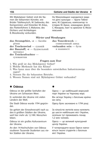 126	 Gebiete und Städte der Ukraine	 l
Mit Mykolajiwer Gebiet sind die Na­
men der bekannten Künstler, wie
Brüder To­bi­le­wytsch, M. Sadowska, des
Kom­po­ni­sten und Historiker M. Arkas,
des Flotten­führers S. Makarow, des
Dich­ters und Ar­chäo­lo­gen
B. Mosolewsky ver­bun­den.
Wörter und Wendungen
das Stromgebiet, -e — басейн
річки
der Trockenwind — суховій
der Baustoff, -e — будівельний
матеріал
der Trockenfrachter —
суховантаж
das Tonerdewerk —
глиноземный завод
vorhanden sein — бути
в наявності
Fragen zum Text
1. Wie groß ist das Mykolajewer Gebiet?
2. Welche Merkmale hat das Klima?
3. Was kann man über die besonders entwickelten Industriezweige
sagen?
4. Nennen Sie die bekannten Betriebe.
5. Wessen Namen sind mit Mykolajewer Gebiet verbunden?
	Odessa
Odessa ist der größte Seehafen der
Ukrai­ne am Schwarzen Meer.
Er verbindet die Ukraine mit vielen
Län­dern der Welt.
Die Stadt Odessa wurde 1794 ge­grün­
det.
Sie gehört der Einwohner­zahl nach zu
den 6 größten Städten der Ukraine,
weil hier mehr als 1,2 Mil. Menschen
leben.
Odessa ist ein großes Kulturzentrum
der Ukraine.
An den 14 Hochschulen von Odessa
stu­die­ren Tausende Studenten aus vie­
len Städten der Ukraine.
На Миколаївщині народилися ви­да­
т­ні діячі культури — брати Тобіле­
вичі, М. Садов­ська, композитор та
історик М. Аркас, командувач флоту
С. Ма­каров, поет та археолог Б. Мозо­
левський.
	Îäåñà
Одеса — це найбільший морський
порт України на Чорному морі.
Він зв’язує Україну з багатьма кра­ї­на­
ми світу.
Одесу було засновано в 1794 році.
За кількістю жителів вона належить
до шести найбільших міст України,
оскі­ль­ки тут проживають понад
1,2 млн чоловік.
Одеса — це великий культурний
центр України.
У чотирнадцяти вузах Одеси на­вча­
ють­ся тисячі студентів з багатьох
міст України.
 