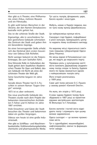 l Ðåã³îíè òà ì³ñòà Óêðà¿íè	 127
Hier gibt es 6 Theater, eine Phil­har­mo­
nie, einen Zirkus, mehrere Museen
und ein Filmstudio.
Es gibt wohl keinen Menschen in der
Ukraine, der den Namen De­rey­bas­siws­
ka­straße nicht gehört hat.
Das ist die schönste Straße der Stadt.
Eigenartige, alte in verschiedene Far­
ben gestrichene Gebäude schmücken
das Zentrum der Stadt und geben ihm
ein besonderes Gepräge.
An einer hervorragender Stelle erhebt
sich das Denkmal dem ersten Gou­ver­
neur von Odessa Dük Richeliet.
Nicht weniger bekannt ist die Pot­jom­
kin­trep­pe, die zum Seehafen führt.
Eine führende Rolle im Kulturleben der
Stadt gehört dem Staatlichen Aka­de­mi­
schen Theater für Oper und Ballett, des­
sen Gebäude mit Recht als eines der
schönsten Theater der Welt gilt.
Seine Geschichte begann im Jahre
1809.
Gerade dieses Theater hat O. S. Pu­­
schkin in seinem Roman “Eu­gen One­
gin” ver­ewigt.
1873 ist es aber verbrannt.
Das neue prachtvolle Gebäude des
Thea­ters wurde nach dem Projekt der
bekannten österreichischen Ar­chi­tek­
ten F. Felner und H. Helmer im Jahre
1887 er­rich­tet.
Viele Einwohner und Gäste der Stadt
besuchen das Theater und bekommen
dabei ein großes Vergnügen.
Odessa von heute ist eine große In­du­
strie­stadt.
Hier gibt es Schiffbau– und Maschinen­
baubetriebe, Erdölverarbeitungsbetriebe,
chemische und pharmazeutische Wer­ke.
Тут шість театрів, філармонія, цирк,
багато музеїв і кіностудія.
Мабуть, немає в Україні людини, яка
не чула назву вулиці Дерибасівська.
Це найкрасивіша вулиця міста.
Своєрідні старі будівлі, пофарбовані
в різні кольори, прикрашають центр
та надають йому особливого вигляду.
На видному місці підноситься па­м’я­
т­ник першому губернаторові Одеси
Дюку Ришельє.
Не менш відомі й Потьомкінські схо­
ди, які ведуть до морського порту.
Провідна роль у культурному житті
міста належить Державному ака­де­мі­ч­
но­му театру опери та балету, бу­ді­в­ля
якого по праву вважається одним
з найкрасивіших театрів світу.
Його історія розпочалась
у 1809 році.
Саме цей театр увічнив О. С. Пуш­кін
у своєму романі «Євгеній Онєгін».
На жаль, він згорів у 1873 році.
А нова чудова будівля театру була
збудована в 1887 році за проектом
ві­до­мих австрійських архітекторів
Ф. Фельнера та Г. Гельмера.
Багато жителів і гостей міста від­ві­
ду­ють театр і отримують при цьому
ве­ли­ке задоволення.
Одеса сьогодні — це велике про­ми­с­
ло­ве місто.
Тут є суднобудівні, машинобудівні,
нафтопереробні, хімічні та фармацев­
тичні заводи.
 