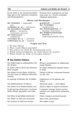 128	 Gebiete und Städte der Ukraine	 l
Da die Stadt an der Schwarzmeerküste
liegt, gibt es hier zahlreiche Sanatorien
und Erholungsheime.
Wörter und Wendungen
der Seehafen — морський
порт
verbinden (a, u) — зв’язувати
ein besonderes Gepräge
geben — надавати
особливого вигляду
der Gouverneur —
губернатор
verewigen (te, t) — увічнити
verbrennen (o, a) — згоряти
prachtvoll — чудовий
das Vergnügen —
задоволення
das Erholungsheim, -e —
будинок відпочинку
der Erdölverarbeitungs­
betrieb, -e —
нафтопереробний завод
Fragen zum Text
1. Wo liegt Odessa?
2. Wann wurde Odessa gegründet?
3. Wie groß ist die Stadt der Einwohnerzahl nach?
4. Welche Sehenswürdigkeiten der Stadt können Sie nennen?
5. Welche Straße der Stadt ist besonders bekannt?
	Das Gebiet Odessa
Das Gebiet liegt im südwestlichen Teil
der Ukraine.
Im Süden wird es durch das Schwarze
Meer umspült.
Das Gebiet hat die Fläche 33 300 km2
,
auf dem etwa 2,5 Millionen Menschen
woh­nen.
Es vereinigt 26 Bezirke, hat 18 Städte.
Das Gebietszentrum ist Odessa.
Das Gebiet ist an Bodenschätzen arm.
Es gibt geringe Vorkommen von Braun­
koh­le, Kalisalz, Baustoffen und Gold.
Das Klima ist gemäßigt kontinental.
Der Winter ist mild und schneearm.
Der Sommer ist heiß und trocken.
Оскільки місто знаходиться на Чо­р­
но­му морі, тут є багато санаторіїв
і будин­ків відпочинку.
	Îäåñüêà îáëàñòü
Область розташована на південному
заході України.
На півдні омивається водами Чо­р­но­
го моря.
Площа 33 300 км2
, населення бли­зь­ко
2,5 млн чол.
Поділяється на 26 районів, має
18 міст.
Обласний центр — місто Одеса.
Область бідна на корисні копалини.
Є невеликі поклади бурого вугілля,
калійної солі, будівельних ма­те­рі­а­лів,
золота.
Клімат помірно континентальний.
Зима м’яка, малосніжна.
Літо жарке й сухе.
 
