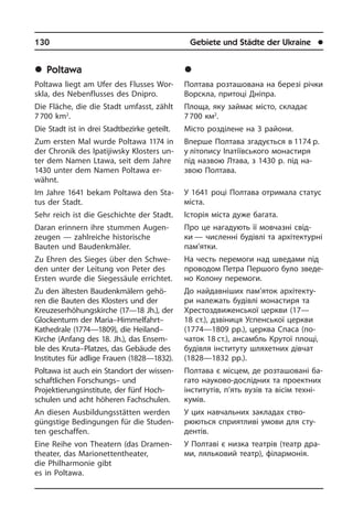 130	 Gebiete und Städte der Ukraine	 l
	Poltawa
Poltawa liegt am Ufer des Flusses Wor­
skla, des Nebenflusses des Dnipro.
Die Fläche, die die Stadt umfasst, zählt
7 700 km2
.
Die Stadt ist in drei Stadtbezirke geteilt.
Zum ersten Mal wurde Poltawa 1174 in
der Chronik des Ipatijiwsky Klosters un­
ter dem Namen Ltawa, seit dem Jah­re
1430 unter dem Namen Poltawa er­
wähnt.
Im Jahre 1641 bekam Poltawa den Sta­
tus der Stadt.
Sehr reich ist die Geschichte der Stadt.
Daran erinnern ihre stummen Au­gen­
zeu­gen — zahlreiche historische
Bauten und Baudenkmäler.
Zu Ehren des Sieges über den Schwe­
den unter der Leitung von Peter des
Er­sten wurde die Siegessäule errichtet.
Zu den ältesten Baudenkmälern ge­hö­
ren die Bauten des Klosters und der
Kreuzeserhöhungskirche (17—18 Jh.), der
Gloc­ken­turm der Maria–Him­mel­fahrt–
Kathedrale (1774—1809), die Hei­land–
Kirche (Anfang des 18. Jh.), das En­sem­
ble des Kruta–Platzes, das Ge­bäu­de des
Institutes für adlige Frau­en (1828—1832).
Poltawa ist auch ein Standort der wis­sen­
schaft­li­chen Forschungs– und
Projektierungsinstitute, der fünf Hoch­
schu­len und acht höheren Fachschulen.
An diesen Ausbildungsstätten werden
güngstige Bedingungen für die Stu­den­
ten geschaffen.
Eine Reihe von Theatern (das Dramen­
theater, das Marionettentheater,
die Phil­har­mo­nie gibt
es in Poltawa.
	Ïîëòàâà
Полтава розташована на березі річки
Ворскла, притоці Дніпра.
Площа, яку займає місто, складає
7 700 км2
.
Місто розділене на 3 райони.
Вперше Полтава згадується в 1174 р.
у лі­топису Іпатіївського мо­на­с­ти­ря
під назвою Лтава, з 1430 р. під на­
звою Пол­та­ва.
У 1641 році Полтава отримала статус
міста.
Історія міста дуже багата.
Про це нагадують її мовчазні сві­д­
ки — численні будівлі та ар­хі­те­к­ту­р­ні
па­м’я­т­ки.
На честь перемоги над шведами під
проводом Петра Першого було зве­де­
но Колону перемоги.
До найдавніших пам’яток архітекту­
ри належать будівлі монастиря та
Хре­стоздвиженської церкви (17—
18 ст.), дзвіниця Успенської церкви
(1774—1809 рр.), церква Спаса (по­
чаток 18 ст.), ансамбль Крутої площі,
бу­ді­в­ля інституту шляхетних дівчат
(1828—1832 рр.).
Полтава є місцем, де розташовані ба­
га­то науково-дослідних та проектних
інститутів, п’ять вузів та вісім техні­
кумів.
У цих навчальних закладах ство­
рюються спри­я­т­ли­ві умови для сту­
дентів.
У Полтаві є низка театрів (театр дра­
ми, ляльковий театр), філармонія.
 