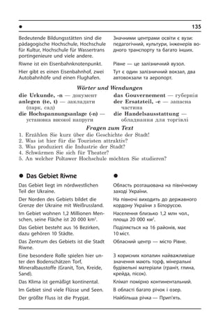 l Ðåã³îíè òà ì³ñòà Óêðà¿íè	 135
Bedeutende Bildungsstätten sind die
pädagogische Hochschule, Hoch­schu­le
für Kultur, Hochschule für Wassertrans
portingenieure und viele andere.
Riwne ist ein Eisenbahnknotenpunkt.
Hier gibt es einen Eisen­bahn­hof, zwei
Autobahnhöfe und einen Flughafen.
Wörter und Wendungen
die Urkunde, -n — документ
anlegen (te, t) — закладати
(парк, сад)
die Hochspannungsanlage (-n) —
установка високої напруги
das Gouvernement — губернія
der Ersatzteil, -e — запасна
частина
die Handelsausstattung —
обладнання для торгівлі
Fragen zum Text
1. Erzählen Sie kurz über die Geschichte der Stadt!
2. Was ist hier für die Touristen attraktiv?
3. Was produziert die Industrie der Stadt?
4. Schwärmen Sie sich für Theater?
5. An welcher Poltawer Hochschule möchten Sie studieren?
	Das Gebiet Riwne
Das Gebiet liegt im nördwestlichen
Teil der Ukraine.
Der Norden des Gebiets bildet die
Gren­ze der Ukraine mit Weißrussland.
Im Gebiet wohnen 1,2 Millionen Men­
schen, seine Fläche ist 20 000 km2
.
Das Gebiet besteht aus 16 Bezirken,
dazu gehören 10 Städte.
Das Zentrum des Gebiets ist die Stadt
Riwne.
Eine besondere Rolle spielen hier un­
ter den Bodenschätzen Torf,
Mineralbaustoffe (Granit, Ton, Kreide,
Sand).
Das Klima ist gemäßigt kontinental.
Im Gebiet sind viele Flüsse und Seen.
Der größte Fluss ist die Prypjat.
Значними центрами освіти є вузи:
пе­да­го­гі­ч­ний, культури, інженерів во­
д­но­го транспорту та багато інших.
Рівне — це залізничний вузол.
Тут є один залізничний вокзал, два
автовокзали та аеропорт.
	Ð³âíåíñüêà îáëàñòü
Область розташована на північному
заході України.
На півночі виходить до державного
кордону України з Білоруссю.
Населення близько 1,2 млн чол.,
площа­ 20 000 км2
.
Поділяється на 16 районів, має
10 міст.
Обласний центр — місто Рівне.
З корисних копалин найважливіше
значення мають торф, мінеральні
бу­ді­ве­ль­ні матеріали (граніт, глина,
крей­да, пісок).
Клімат помірно континентальний.
В області багато річок і озер.
Найбільша річка — Прип’ять.
 