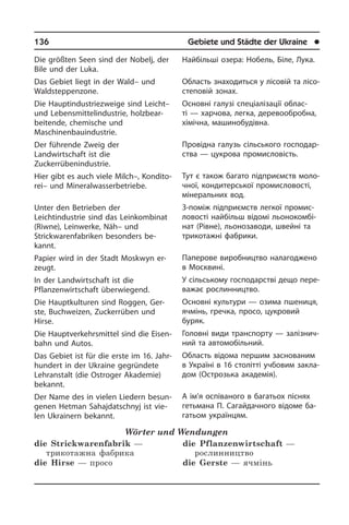 136	 Gebiete und Städte der Ukraine	 l
Die größten Seen sind der Nobelj, der
Bile und der Luka.
Das Gebiet liegt in der Wald– und
Waldsteppenzone.
Die Hauptindustriezweige sind Leicht–
und Lebensmittelindustrie, holzbear­
beitende, chemische und
Maschinenbauindustrie.
Der führende Zweig der
Landwirtschaft ist die
Zuckerrübenindustrie.
Hier gibt es auch viele Milch–, Kon­di­to­
rei– und Mineralwasserbetriebe.
Unter den Betrieben der
Leichtindustrie sind das Leinkombinat
(Riwne), Lein­wer­ke, Näh– und
Strickwarenfabriken be­son­ders be­
kannt.
Papier wird in der Stadt Moskwyn er­
zeugt.
In der Landwirtschaft ist die
Pflanzenwirtschaft überwiegend.
Die Hauptkulturen sind Roggen, Ger­
ste, Buchweizen, Zuckerrüben und
Hirse.
Die Hauptverkehrsmittel sind die Ei­sen­
bahn und Autos.
Das Gebiet ist für die erste im 16. Jahr­
hun­dert in der Ukraine gegründete
Lehr­an­stalt (die Ostroger Akademie)
be­kannt.
Der Name des in vielen Liedern be­sun­
ge­nen Hetman Sahajdatschnyj ist vie­
len Ukrai­nern bekannt.
Wörter und Wendungen
die Strickwarenfabrik —
трикотажна фабрика
die Hirse — просо
die Pflanzenwirtschaft —
рослинництво
die Gerste — ячмінь
Найбільші озера: Нобель, Біле, Лука.
Область знаходиться у лісовій та лі­со­
сте­по­вій зонах.
Основні галузі спеціалізації облас­
ті — харчова, легка, деревообробна,
хі­мі­ч­на, машинобудівна.
Провідна галузь сільського го­с­по­дар­
с­т­ва — цукрова промисловість.
Тут є також багато підприємств мо­ло­
ч­ної, кондитерської промисловості,
мінеральних вод.
З-поміж підприємств легкої про­ми­с­
ло­во­с­ті найбільш відомі льонокомбі­
нат (Рі­в­не), льо­но­за­во­ди, швейні та
три­ко­та­ж­ні фа­б­ри­ки.
Паперове виробництво налагоджено
в Москвині.
У сільському господарстві дещо пе­ре­
ва­жає рослинництво.
Основні культури — озима пшениця,
ячмінь, гречка, просо, цукровий
бу­ряк.
Головні види транспорту — за­лі­з­ни­ч­
ний та автомобільний.
Область відома першим заснованим
в Україні в 16 столітті учбовим за­кла­
дом (Острозька академія).
А ім’я оспіваного в багатьох піснях
ге­ть­ма­на П. Сагайдачного відоме ба­
га­тьом укра­ї­н­цям.
 
