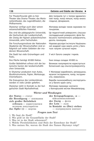 138	 Gebiete und Städte der Ukraine	 l
Für Theaterfreunde gibt es hier
Theater (das Drama–Theater, das Ma­rio­
net­ten­thea­ter, das Jugendtheater), die
Phil­har­mo­nie.
Shytomyr verfügt auch über seinen
wis­sen­schaft­li­chen Potential.
Das sind die pädagogische Universität,
die Hochschule der Landwirtschaft,
der Zweig der Kyjiwer polytechnischen
Uni­ver­si­tät, zehn Fachschulen.
Die Forschungsinstitute der Nationalen
Akademie der Wissen­schaften sind er­
folg­reich auf vielen Gebieten der mo­
der­nen Wissenschaft.
Die Stadt hat viele Grünanlagen und
Parks.
Ihre Fläche beträgt 45 000 Hektar.
Großer Beliebtheit erfreut sich der bo­
ta­ni­sche Garten der landwirtschaftli­
chen Universität.
In Shytomyr produziert man Autos,
Mu­sik­in­stru­men­te, Papier, Werkzeuge,
Che­mie­fa­sern.
Die Erzeugnisse des Leinkombinats
wer­den in viele Länder geliefert.
Shytomyr steht in Kontakt zu der bul­
ga­ri­schen Stadt Mychailiwhrad.
Wörter und Wendungen
der Status — статус
die Beerdigung — поховання
sich großer Beliebtheit
erfreuen — користуватися
великою популярністю
das Opfer (-) — жертва
der Kriegsgefangene, -n —
військовополонений
der Zweig — філія
der Lein — льон
in Kontakt zu (Dat.) stehen
— підтримувати контакт
Fragen zum Text
1. Wo liegt die Stadt?
2. Wie groß ist die Gesamtfläche der Stadt?
3. Was ist in der Stadt sehenswert?
4. Welche Persönlichkeiten sind Stolz der Einwohner der Stadt?
5. Was meinen Sie, warum die Stadt den Namen Shytomyr trägt?
Для театралів тут є театри (дра­ма­ти­ч­
ний театр, театр ляльок, театр юно­го
глядача), філармонія.
Житомир володіє також науковим по­
те­н­ці­а­лом.
Це педагогічний університет, сіль­сь­ко­
го­с­по­дар­сь­кий університет, філія Ки­
їв­сь­ко­го політехнічного уні­вер­си­те­та,
десять технікумів.
Науково-дослідні інститути На­ці­о­на­ль­
ної академії наук мають успіх у ба­га­
тьох галузях сучасної науки.
У місті багато скверів і парків.
Їхня площа складає 45 000 га.
Великою популярністю користується
Ботанічний сад сільгоспуніверситету.
У Житомирі виробляють ав­то­ма­ши­ни,
музичні інструменти, папір, ін­стру­ме­
н­ти, хімволокно.
Вироби льонокомбінату екс­по­р­ту­ють­
ся у багато країн світу.
Житомир підтримує контакти
з болгар­ським містом Михайлівград.
 