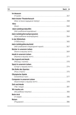14	 Зміст	 l
Im Museum
(Ó ìóçå¿)..................................................................................................357
Mein letzter Theaterbesuch
(Ìîº îñòàííº â³äâ³äàííÿ òåàòðó) .........................................................358
Kino
(Ê³íî)..................................................................................................... 360
Mein Lieblingsvideofilm
(Ì³é óëþáëåíèé â³äåîô³ëüì).................................................................362
Mein Lieblingsfernsehprogramm
(Ìîÿ óëþáëåíà òåëåïåðåäà÷à).............................................................364
In der Bibliothek
(Ó á³áë³îòåö³)..........................................................................................365
Mein Lieblingsliteraturheld
(Ì³é óëþáëåíèé ë³òåðàòóðíèé ãåðîé)..................................................367
Bücher in unserem Leben
(Êíèãè â íàøîìó æèòò³)..........................................................................369
Musik in unserem Leben
(Ìóçèêà â íàøîìó æèòò³).......................................................................371
Die Jugend und Musik
(Ìîëîäü ³ ìóçèêà)..................................................................................372
Sport in unserem Leben
(Ñïîðò ó íàøîìó æèòò³).........................................................................374
Die Rolle des Sportes
(Ðîëü ñïîðòó) ........................................................................................375
Olympische Spiele
(Îë³ìï³éñüê³ ³ãðè)...................................................................................377
Computer in unserem Leben
(Êîìï’þòåðè ó íàøîìó æèòò³)...............................................................378
Zeit und Mode
(×àñ ³ ìîäà)............................................................................................381
Wir kaufen ein
(Ìè ðîáèìî ïîêóïêè)...........................................................................383
Beim Arzt
(Ó ë³êàðÿ)................................................................................................385
Reisen
(Ïîäîðîæ³)............................................................................................386
 