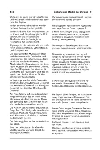 140	 Gebiete und Städte der Ukraine	 l
Shytomyr ist auch ein wirtschaftliches
und wissenschaftlich-technisches Zent­
rum der Region.
In den 60 Indusriebetrieben werden
meh­re­re Erzeugnisse hergestellt.
In der Stadt sind fünf Hochschulen, un­
ter ihnen sind die pädagogi­sche Uni­
ver­si­tät, die agrarökologische
Akademie, eine techno­logische
Hochschule für Ma­na­ge­ment.
Shytomyr ist die Heimatstadt von meh­
re­ren Wissenschaftlern, Schriftstellern
und Komponisten.
Die bedeutendsten Museen der Stadt
sind das Museum für Geschichte und
Landeskunde, das Natur­museum, das li­
te­ra­ri­sche Korolenko-Museum, das
Akade­miker-Koroljow-Museum, das li­te­ra­
ri­sche Museum des Shytomyrer Ge­biets,
eine Gemäldegalerie, das Museum für
Geschichte der Feu­er­wa­che und das ein­
zi­ge in der Ukraine Museum für Ge­
schich­te der Kos­mo­nau­tik.
In Shytomyr wurden viele Denkmäler
er­rich­tet: das Schewtschenko-Denkmal,
das Korolenko-Denkmal, das Koroljow-
Denkmal, das Jaroslaw-Dombrowski-
Denkmal.
Am Fluss Teteriw auf einem künst­li­chen
Hügel erhebt sich das 37 Meter hohe
Monument des Ruhmes, das zu Ehren
der Befreiung der Stadt von den fa­schi­
sti­schen Eroberern errichtet wur­de.
Die Namen von Olexandr Dowshenko,
Borys Ten, Oleh Olshytsch, Iwan Fe­scht­
schen­ko, Mychajlo Kozjubynsky, Olex­
an­dr Kuprin u. a. sind durch mehrere
Gedenktafeln ge­ehrt.
Der Sobornyjplatz ist der zentrale Platz
der Stadt.
Eine der beliebtesten Straßen der
Stadt­be­woh­ner war und bleibt die
Mycha­jliwsj­ka­straße.
Житомир також промисловий і на­у­ко­
во-технічний центр регіону.
На шістдесяти промислових під­при­єм­с­
т­вах виробляють багато продукції.
У місті п’ять вищих шкіл, серед яких
педагогічний університет, аграрно-
еко­ло­гі­ч­на академія, технологічний
ін­сти­тут менеджменту.
Житомир — батьківщина багатьох
уче­них, письменників і композиторів.
Відомими музеями міста є: музей
іс­то­рії та краєзнавства, музей при­ро­
ди, літературний музей Короленка,
му­зей академіка Королькова, літера­
турний музей Житомирської області,
ху­до­ж­ня галерея, музей історії по­
жежної справи та єдиний в Україні
музей іс­то­рії космонавтики.
У Житомирі споруджено багато па­
м’ят­­ників: Шевченкові, Короленку,
Ко­ро­льо­ву, Ярославу Домбровському.
На березі річки Тетерів, на ма­льо­в­ни­
чо­му гор­бі височить Монумент Сла­
ви, спо­ру­дже­ний на честь звільнення
мі­с­та від фашистських загарбників.
Імена Олександра Довженка, Бориса
Тена, Олега Ольжича, Івана Фе­ще­н­ка,
Михайла Коцюбинського, Олексан­дра
Купріна та інших увічнені ме­мо­рі­а­ль­
ни­ми дошками.
Соборна площа — центральна пло­
ща міста.
Однією з улюблених вулиць жителів
міста була й залишається Ми­хай­лів­сь­
ка вулиця.
 