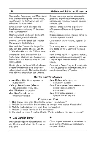 144	 Gebiete und Städte der Ukraine	 l
Von größter Bedeutung sind Ma­schi­nen­
bau, die Herstellung von Mikroskopen,
von Pumpen für Kraftwerke und von
schwe­ren Kompressoren.
Einen großen Ruhm erlangen die
Produktionsvereinigung “Chimprom”
und “Gu­ma­tech­nik”.
Hochentwickelt sind auch die Leicht–
und Nahrungsmittelindustrie.
Sumy ist auch die Stadt der Theater,
Museen und Bibliotheken.
Hier sind das Theater für Junge Zu­
schau­er­, das Drama–Theater von M.
S. Schtschepkin und die Philhar­monie.
Sehenswert sind die Museen: das
Tsche­chow–Museum, das Kunst­ge­wer­
be­mu­se­um, das Heimat­museum und
viele an­de­re.
Heute gibt es in Sumy 3 Hochschulen,
9 Fachberufsschulen und ei­ni­ge For­
schungs­in­sti­tu­te der Nationalen Aka­de­
mie der Wissenschaften der Ukrai­ne.
Wörter und Wendungen
einweihen (te, t) — урочисто
відкривати
sich präsentieren (als) —
представити себе, як...
das Flußbett — русло
das Kraftwerk, -e —
електростанція
den Ruhm erlangen —
набувати слави
das Kunstgewerbemuseum —
музей прикладного
мистецтва
das Heimatmuseum —
краєзнавчий музей
Fragen zum Text
1. Hat Sumy eine alte Geschichte seiner Entstehung?
2. Welche historischen Baudenkmäler zeugen von seiner Geschichte?
3. Welche Industriezweige sind hier vorhanden?
4. Welche Museen möchten Sie besuchen?
5. Sie sind in einer fremden Stadt. Wohin möchten Sie zuerst gehen?
	Das Gebiet Sumy
Das Gebiet liegt im nordöstlichen Teil
der Ukraine und bildet die Grenze zu
Russ­land.
Велике значення мають ма­ши­но­бу­
ду­ван­ня, виробництво мікроскопів,
на­со­сів для електростанцій і важких
ком­пресорів.
Великої слави набуло виробниче
об’єд­нання «Хімпром» і «Гуматех­
ніка».
Високорозвиненими є також легка та
харчова промисловості.
Суми також місто театрів, музеїв і бі­
б­лі­о­тек.
Тут є театр юного глядача, дра­ма­ти­ч­
ний театр ім. М. С. Щепкіна та фі­ла­р­
мо­нія.
Гідні огляду музеї — музей А. Чехова,
музей декоративно-при­кла­д­но­го ми­
с­те­ц­т­ва, краєзнавчий музей і багато
ін­ших.
Сьогодні в Сумах 3 вузи, 9 технікумів
і кілька дослідних інститутів На­ці­о­на­
ль­ної академії наук України.
	Ñóìñüêà îáëàñòü
Область розташована в північно-схі­
д­ній частині Україні, де проходить
кор­дон з Росією.
 