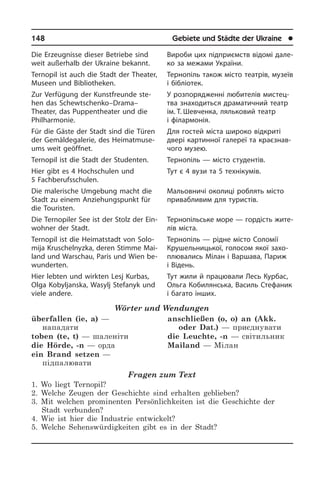 148	 Gebiete und Städte der Ukraine	 l
Die Erzeugnisse dieser Betriebe sind
weit außerhalb der Ukraine bekannt.
Ternopil ist auch die Stadt der Theater,
Museen und Bibliotheken.
Zur Verfügung der Kunstfreunde ste­
hen das Schewtschenko–Drama–
Theater, das Puppentheater und die
Phil­har­mo­nie.
Für die Gäste der Stadt sind die Türen
der Gemäldegalerie, des Hei­mat­mu­se­
ums weit geöffnet.
Ternopil ist die Stadt der Studenten.
Hier gibt es 4 Hochschulen und
5 Fachberufsschulen.
Die malerische Umgebung macht die
Stadt zu einem Anziehungs­punkt für
die Touristen.
Die Ternopiler See ist der Stolz der Ein­
woh­ner der Stadt.
Ternopil ist die Heimatstadt von So­lo­
mi­ja Kruschelnyzka, deren Stimme Mai­
land und Warschau, Paris und Wien be­
wun­der­ten.
Hier lebten und wirkten Lesj Kurbas,
Olga Kobyljanska, Wasylj Stefanyk und
viele andere.
Wörter und Wendungen
überfallen (ie, a) —
нападати
toben (te, t) — шаленіти
die Hörde, -n — орда
ein Brand setzen —
підпалювати
anschließen (o, o) an (Akk.
oder Dat.) — приєднувати
die Leuchte, -n — світильник
Mailand — Мілан
Fragen zum Text
1. Wo liegt Ternopil?
2. Welche Zeugen der Geschichte sind erhalten geblieben?
3. Mit welchen prominenten Persönlichkeiten ist die Geschichte der
Stadt verbunden?
4. Wie ist hier die Industrie entwickelt?
5. Welche Sehenswürdigkeiten gibt es in der Stadt?
Вироби цих підприємств відомі да­ле­
ко за межами України.
Тернопіль також місто театрів, музеїв
і бібліотек.
У розпорядженні любителів ми­с­те­ц­
т­ва знаходиться драматичний театр
ім. Т. Шевченка, ляльковий театр
і фі­ла­р­мо­нія.
Для гостей міста широко відкриті
две­рі картинної галереї та краєзнав­
чого музею.
Тернопіль — місто студентів.
Тут є 4 вузи та 5 технікумів.
Мальовничі околиці роблять місто
привабливим для туристів.
Тернопільське море — гордість жи­те­
лів міста.
Тернопіль — рідне місто Соломії
Кру­ше­ль­ни­ць­кої, голосом якої за­хо­
п­лю­ва­лись Мілан і Варшава, Париж
і Відень.
Тут жили й працювали Лесь Курбас,
Ольга Кобилянська, Василь Сте­фа­ник
і багато інших.
 