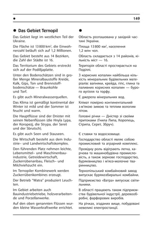 l Ðåã³îíè òà ì³ñòà Óêðà¿íè	 149
	Das Gebiet Ternopil
Das Gebiet liegt im westlichen Teil der
Ukraine.
Die Fläche ist 13 800 km2
, die Ein­woh­
ner­zahl beläuft sich auf 1,2 Millionen.
Das Gebiet besteht aus 14 Bezirken,
die Zahl der Städte ist 16.
Das Territorium des Gebiets erstreckt
sich auf der Podilljaplatte.
Unter den Bodenschätzen sind in gro­
ßer Menge Mineralbaustoffe Kreide,
Kalk, Gips, Ton und Brennstoff­
bodenschätze — Braunkohle
und Torf.
Es gibt auch Mineralwasserquellen.
Das Klima ist gemäßigt kontinental der
Winter ist mild und der Sommer ist
feucht und warm.
Die Hauptflüsse sind der Dnister mit
sei­nen Nebenflüssen (die Hnyla Lypa,
der Koropezj, die Strypa, der Seret
und der Sbrutsch).
Es gibt auch Seen und Stauseen.
Die Wirtschaft besteht aus dem In­du­
strie– und Landwirt­schafts­komplex.
Den führenden Platz nehmen leichte,
Lebensmittel– und Maschinenbau­
industrie, Getreidewirt­schaft,
Zuckerrübenanbau, Fleisch– und
Milchviehzucht ein.
Im Ternopiler Kombinewerk werden
Zuc­ker­rü­ben­kom­bi­nes erzeugt.
Der Betrieb “Watra” produziert Leuch­
ten.
Im Gebiet arbeiten auch
Bauindustriebetriebe, holzverarbeiten­
de und Porzellanwerke.
Auf den oben genannten Flüssen wur­
den kleine Wasserkraftwerke errichtet.
	Òåðíîï³ëüñüêà îáëàñòü
Область розташована у західній ча­с­
ти­ні України.
Площа 13 800 км2
, населення
1,2 млн чол.
Область складається з 14 районів, кі­
ль­кість міст — 16.
Територія області простирається на
Поділлі.
З корисних копалин найбільша кі­ль­
кість мінеральних будівельних ма­те­
рі­а­лів: вапняки, крейда, гіпс, глина та
паливних корисних копалин — буро­
го вугілля та торфу.
Є джерела мінеральних вод.
Клімат помірно континентальний
з м’якою зимою та теплим вологим
лі­том.
Головні річки — Дністер зі своїми
при­то­ка­ми (Гнила Липа, Коропець,
Стри­па, Серет, Збруч).
Є ставки та водосховище.
Господарство області являє собою
промисловий та аграрний комплекс.
Провідну роль відіграють легка, ха­
р­чо­ва та машинобудівна про­ми­с­ло­
вість, а також зернове господарство,
буряківництво і м’ясо-молочне тва­
рин­ни­ц­т­во.
Тернопільський комбайновий завод
випускає бурякозбиральні ком­бай­ни.
Підприємство «Ватра» випускає сві­ти­
ль­ни­ки.
В області працюють також підприєм­
ства будівельної індустрії, де­ре­во­об­
ро­б­ні, фарфорових виробів.
На річках, згаданих вище, по­бу­до­ва­ні
невеликі електростанції.
 