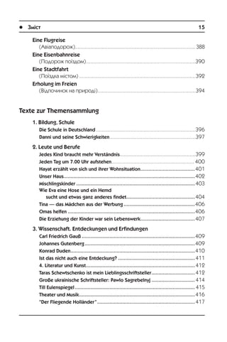 l Зміст	 15
Eine Flugreise
(Àâ³àïîäîðîæ).......................................................................................388
Eine Eisenbahnreise
(Ïîäîðîæ ïî¿çäîì)...............................................................................390
Eine Stadtfahrt
(Ïî¿çäêà ì³ñòîì)....................................................................................392
Erholung im Freien
(Â³äïî÷èíîê íà ïðèðîä³).......................................................................394
Texte zur Themensammlung
1. Bildung, Schule
Die Schule in Deutschland........................................................................396
Danni und seine Schwierigkeiten..............................................................397
2. Leute und Berufe
Jedes Kind braucht mehr Verständnis.......................................................399
Jeden Tag um 7.00 Uhr aufstehen............................................................ 400
Hayat erzählt von sich und ihrer Wohnsituation........................................401
Unser Haus...............................................................................................402
Mischlingskinder......................................................................................403
Wie Eva eine Hose und ein Hemd
sucht und etwas ganz anderes findet..................................................404
Tina — das Mädchen aus der Werbung....................................................406
Omas helfen............................................................................................406
Die Erziehung der Kinder war sein Lebenswerk........................................407
3. Wissenschaft. Entdeckungen und Erfindungen
Carl Friedrich Gauß..................................................................................409
Johannes Gutenberg................................................................................409
Konrad Duden..........................................................................................410
Ist das nicht auch eine Entdeckung?........................................................411
4. Literatur und Kunst...............................................................................412
Taras Schewtschenko ist mein Lieblingsschriftsteller................................412
Große ukrainische Schriftsteller: Pawlo Sagrebelnyj................................414
Till Eulenspiegel....................................................................................... 415
Theater und Musik....................................................................................416
“Der Fliegende Holländer”.......................................................................417
 