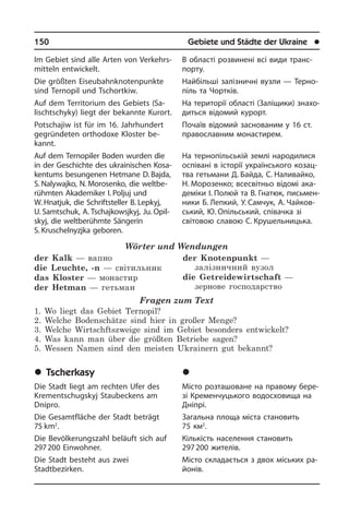 150	 Gebiete und Städte der Ukraine	 l
Im Gebiet sind alle Arten von Ver­kehrs­
mit­teln entwickelt.
Die größten Eiseubahnknotenpunkte
sind Terno­pil und Tschortkiw.
Auf dem Territorium des Gebiets (Sa­
lischt­s­chy­ky) liegt der bekannte Kur­ort.
Potschajiw ist für im 16. Jahrhundert
ge­grün­de­ten orthodoxe Kloster be­
kannt.
Auf dem Ternopiler Boden wurden die
in der Geschichte des ukrainischen Ko­sa­
ken­tums besungenen Hetmane D. Baj­da,
S. Nalywajko, N. Morosenko, die weltbe­
rühmten Aka­de­mi­ker I. Poljuj und
W. Hnatjuk, die Schriftsteller B. Lepkyj,
U. Samtschuk, A. Tschajkowsjkyj, Ju. Opil­
skyj, die welt­be­rühm­te Sängerin
S. Kruschelnyzjka geboren.
Wörter und Wendungen
der Kalk — вапно
die Leuchte, -n — світильник
das Kloster — монастир
der Hetman — гетьман
der Knotenpunkt —
залізничний вузол
die Getreidewirtschaft —
зернове господарство
Fragen zum Text
1. Wo liegt das Gebiet Ternopil?
2. Welche Bodenschätze sind hier in großer Menge?
3. Welche Wirtschftszweige sind im Gebiet besonders entwickelt?
4. Was kann man über die größten Betriebe sagen?
5. Wessen Namen sind den meisten Ukrainern gut bekannt?
	Tscherkasy
Die Stadt liegt am rechten Ufer des
Kre­ment­schugskyj Staubeckens am
Dnipro.
Die Gesamtfläche der Stadt beträgt
75 km2
.
Die Bevölkerungszahl beläuft sich auf
297 200 Einwohner.
Die Stadt besteht aus zwei
Stadtbezirken.
В області розвинені всі види транс­
порту.
Найбільші залізничні вузли — Те­р­но­
піль та Чортків.
На території області (Заліщики) зна­хо­
дить­ся відомий курорт.
Почаїв відомий заснованим у 16 ст.
пра­во­сла­в­ним монастирем.
На тернопільській землі народилися
оспівані в історії українського ко­за­ц­
т­ва гетьмани Д. Байда, С. Наливайко,
Н. Мо­розенко; всесвітньо відомі ака­
де­мі­ки І. Полюй та В. Гнатюк, пись­мен­
ни­ки Б. Лепкий, У. Самчук, А. Чайков­
ський, Ю. Опільський, спі­ва­ч­ка зі
сві­то­вою сла­вою С. Крушельницька.
	×åðêàñè
Місто розташоване на правому бе­ре­
зі Кременчуцького водосховища на
Дніпрі.
Загальна площа міста становить
75 км2
.
Кількість населення становить
297 200 жителів.
Місто складається з двох міських ра­
йо­нів.
 