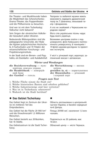 152	 Gebiete und Städte der Ukraine	 l
Die Theater– und Musikfreunde haben
die Möglichkeit das Schewtschenko–
Dra­ma–Theater, das Puppentheater
und die Phil­harmonie zu besuchen.
Und wer ist mit dem Tscherkaskyj
Volkschor nicht bekannt?
Sein Singen der ukrainischen Volks­lie­
der bezaubert je­den Ukrainer.
Bedeutende Bildungsstätten sind die
pädagogische Universität, die Filiale
der Kyjiwer polytechnischen Hoch­schu­
le, 8 Fachschulen und 19 Filialen der
wis­sen­schaft­li­chen Forschungs– und
Projektier­ungs­institute.
In der Stadt sind ein Binnen– und Flug­
ha­fen, ein Eisenbahn– und Autobahnhof.
Wörter und Wendungen
die Bezirksverwaltung — тут:
повітова земська управа
die Handelsbank — комерцій­
ний банк	
der Gasthof — готель
die Wertschätzung — висока
оцінка	
genießen (o, o) — користуватися
der Binnenhafen — річковий
і озерний порт
Fragen zum Text
1. Welche Fläche nimmt die Stadt ein?
2. Welche historischen Bauten sind erhalten geblieben?
3. Welche Industriezweige sind hier vertreten?
4. Was ist in Tscherkassy sehenswert?
5. Wodurch ist die Stadt berühmt?
	Das Gebiet Tscherkasy
Das Gebiet liegt im Zentrum der Ukrai­
ne im mittleren Teil des
Dniprobeckens.
Das Gebiet hat die Fläche 20 900 km2
und die Einwohnerzahl 1,5 Millionen
Menschen.
Das Gebiet besteht aus 20 Bezirken,
hat 16 Städte.
Das Gebietszetrum ist die Stadt Tscher­
kas­sy.
Театрали та любителі музики мають
можливість відвідати драматичний
театр ім. Т. Шевченка, ляльковий те­
атр і філармонію.
А хто не знайомий з Черкаським на­
род­ним хором?
Його спів українських пі­сень чарує
будь-якого українця.
Великими центрами освіти є пед­
універ­ситет, філія Київського полі­тех­
нічного університету, 8 тех­ні­ку­мів і
19 фі­лій на­у­ко­во-дослідних та про­е­к­т­
них ін­сти­ту­тів.
У місті є річковий порт, аеропорт, за­
лі­з­ни­ч­ний вокзал і автовокзал.
	×åðêàñüêà îáëàñòü
Область розташована в центральній
частині України, в басейні середньої
течії Дніпра.
Площа 20 900 км2
, населення 1,5 млн
чоловік.
Поділяється на 20 районів, має
16 міст.
Обласний центр — місто Черкаси.
 