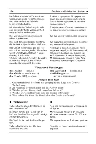154	 Gebiete und Städte der Ukraine	 l
Im Gebiet arbeiten 24 Zuckerrüben­
werke, zwei große Fleischkombinate
und vie­le andere Betriebe der
Lebensmittelindustrie.
Mit dem Gebiet Tscherkassy ist sehr
eng die heldenhafte Vergangenheit
unseres Volkes verbunden.
Hier war das Zentrum des ukraini­
schen Kosakentums.
Hier fand der antileibeigene Aufstand,
der im Volk Kolijiwschtschina hieß, statt.
Das Gebiet Tscherkassy gab der Hei­
mat solche hervorragenden Menschen,
wie B. Chmelnyzky, Hetman P. Doros­
chenko, Schriftsteller
T. Schewtschenko, I. Netschyj–Lewyzky,
M. Starizky, Sän­ger S. Hulak–Arte­
mowsky, Komponist K. Stezenko.
Wörter und Wendungen
das Kaolin — каолін
der Gneis — гнейс (геол.)
der Fonds [f18] — фонд
der Aufstand — повстання
antileibeigen —
антикріпосницький
Fragen zum Text
1. Charakterisieren Sie bitte die geographische Lage des Gebiets
Tscherkassy.
2. An welchen Bodenschätzen ist das Gebiet reich?
3. Welche grünen Zonen sind besonders bekannt?
4. Welche Wirtschaftszweige sind im Gebiet entwickelt?
5. Was haben Sie über die Geschichte des Gebiets erfahren?
	Tschernihiw
Tschernihiw liegt an der Desna, in ih­
rem mittleren Lauf.
Die Stadt nimmt die Fläche von 64
km2
ein, ihre Bevölkerungszahl beträgt
301 100 Einwohner.
Die Stadt ist in zwei Stadtbezirke ge­
teilt.
Tschernihiw ist eine der ältesten
Städte der Ukraine.
В області працюють 24 цукрові за­
во­ди, два великі м’ясокомбінати та
ба­га­то інших підприємств харчової
про­ми­с­ло­во­с­ті.
З Черкаською областю тісно по­в’я­за­
не героїчне минуле нашого народу.
Тут був центр українського козацтва.
Тут відбулося антикріпацьке по­вс­тан­
ня, назване Коліївщиною.
Черкащина дала батьківщині таких
видатних людей, як Б. Хмельницький,
гетьман П. Дорошенко, письменни­
ки Т. Шевченко, І. Нечуй-Левицький,
М. Старицький, співак С. Гулак-Ар­те­
мов­сь­кий, композитор К. Стеценко.
	×åðí³ã³â
Чернігів розташований у середній те­
чії Десни.
Місто займає площу в 64 км2
, кіль­
кість населення складає 301 100 жи­
те­лів.
Місто розділене на 2 міських райони.
Чернігів — одне з найдавніших міст
України.
 