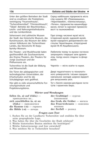 156	 Gebiete und Städte der Ukraine	 l
Unter den größten Betrieben der Stadt
sind zu erwähnen: die Produktions­
vereinigung “Feuerwehrauto”,
“Tschernihiw­möbel”, “Chimtextilmasch”,
“Tabak”, Be­trie­be der Maschinenbau–,
Leicht– und Nahrungmittelindustrie
und das Lein­kom­bi­nat.
Sehenswert sind zahlreiche Museen
der Stadt: das historische Museum, das
Kunst­mu­se­um, das Museum der de­ko­
ra­ti­ven Volkskunst des Tschernihiwer
Landes, das literarische M. Kozju­
bynsky–Museum.
Die Theater– und Musikfreunde laden
gastfreundlich die Zuschauer­räume
des Drama–Theaters, des Theaters für
Jun­ge Zuschauer und der
Philharmonie ein.
Tschernihiw ist die Stadt der Bildung
und Wissenschaft.
Die Türen der pädagogischen und
tech­no­lo­gi­schen Universitäten, der
8 Fach­schulen sind für die
Schulabgänger weit geöffnet.
Hier gibt es viele wissenschaftliche For­
schungs­in­sti­tu­te und
Projektierungsbüros.
Wörter und Wendungen
fallen (ie, a) auf (Akk.) —
приходитися на...
sich anschließen (o, o) an
(Akk.) — приєднатися
die Kanone (-n) — гармата
die Höhle (-n) — печера
der Grabhügel — курган
(поховання)
das Grab, die Gräber — могила
das Feuerwehrauto — пожежна
машина
der Zerfall — розпад
Fragen zum Text
1. Suchen Sie an der Landkarte Tschernihiw und erzählen Sie über
seine geographische Lage.
2. Was haben Sie über die Geschichte der Stadt erfahren?
3. Welche historischen Bauten möchten Sie besichtigen?
4. Welche Industriezweige sind hier entwickelt?
5. Was möchten Sie in Tschernihiw besuchen?
Серед найбільших підприємств міста
слід назвати: ВО «Пожежмашина»,
«Чернігівмеблі», «Хімтекстильмаш»,
«Тютюн», підприємства ма­ши­но­бу­ду­
ван­ня, легкої та харчової про­ми­с­ло­
во­с­ті та льонокомбінат.
Гідні огляду численні музеї міста:
історичний­ музей, художній музей,
му­зей народного декоративного ми­
с­те­ц­т­ва Чернігівщини, літературний
му­зей М. М. Коцюбинського.
Любителів театру та музики гостинно
запрошують глядацькі зали дра­м­те­
а­т­ру, театру юного глядача та фі­ла­р­
мо­нія.
Чернігів — місто освіти та науки.
Двері педагогічного та тех­но­ло­гі­ч­
но­го університетів і вісьми середніх
на­вча­ль­них закладів широко відкриті
для випускників шкіл.
Тут є багато науково-дослідних ін­сти­
ту­тів і проектних бюро.
 