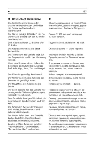 l Ðåã³îíè òà ì³ñòà Óêðà¿íè	 157
	Das Gebiet Tschernihiw
Das Gebiet liegt im Norden der
Ukraine im Desnabecken und bildet
die Grenze an Russland und
Weißrussland.
Die Fläche beträgt 31 900 km2
, die Ein­
woh­ner­zahl beläuft sich auf 1,3 Mil­lio­
nen Menschen.
Zum Gebiet gehören 22 Bezirke und
15 Städte.
Das Gebietszentrum ist die Stadt
Tscher­ni­hiw.
Das Territorium des Gebiets liegt auf
der Dniproplatte und in der Niederung
Po­lissja.
Unter den Bodenschätzen haben die
be­son­de­re Bedeutung Erdöl, Erdgas,
Torf, Kalk, Gips, Sand, Ton und Mergel.
Das Klima ist gemäßigt kontinental.
Der Winter ist gemäßigt kalt und der
Som­mer ist gemäßigt warm.
Der Hauptfluss des Gebiets ist die
Desna.
Der nord–östliche Teil des Gebiets wur­
de wegen der Tschernobylkatastrophe
radioaktiv ver­schmutzt.
Den Grund der heutigen Wirtschaft bil­
den Industrie, Landwirtschaft und Ver­
kehr.
Die führenden Zweige der Industrie
sind leichte, Maschinenbau– und
Lebensmittelindustrie.
Das Gebiet liefert dem Land Getreide,
Zucker, Kartoffeln, Maschinenbauer­
zeugnisse, Chemiefaser, Baustoffe.
Zu den größten Betrieben gehören
“Feuer­­wehrauto”, “Chemiefaser”,
“Tscher­nihiwmöbel” und andere.
	×åðí³ã³âñüêà îáëàñòü
Область розташована на півночі Укра­
ї­ни в басейні Десни і утворює дер­жа­
в­ний кордон з Росією та Бі­ло­рус­сю.
Площа 31 900 тис. км2
, населення
1,3 млн чоловік.
Поділяється на 22 райони і 15 міст.
Обласний центр — місто Чернігів.
Територія області лежить у межах
При­дні­п­ров­сь­кої та Поліської ни­зо­
вин.
З корисних копалин особливе зна­
чен­ня мають нафта, природний газ,
торф, вапняк, гіпс, пісок, глина та
мергель.
Клімат помірно континентальний.
Зима помірно холодна, а літо помір­
но тепле.
Головна річка області — Десна.
Південно-східна частина області ра­
діо­ак­ти­в­но забруднена внаслідок ка­
та­с­т­ро­фи на Чорнобильській АЕС.
Основу сучасного господарства скла­
да­ють промисловість, сільське го­с­по­
дар­с­т­во та транспорт.
Провідні галузі промисловості легка,
машинобудівна та харчова.
Область постачає країні зерно, цу­кор,
картоплю, продукцію ма­ши­но­бу­ду­ван­
ня, хімічне волокно, будматеріали.
До найбільших підприємств на­ле­жать
«Пожежмашина», «Хі­м­во­ло­к­но», «Чер­
нігівмеблі» та інші.
 