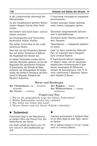 158	 Gebiete und Städte der Ukraine	 l
In der Landwirtschaft überwiegt der
Pflanzenanbau.
Zu den Haupt­kulturen gehören Win­ter­
wei­zen: Roggen, Gerste, Mais, Buch­
weizen.
Der Verkehr wird durch Eisen– und Au­
to­bahn vertreten.
Die Knotenpunkte sind Tschernihiw,
Bachmatsch, Nishyn, Pryluky.
Das Gebiet Tschernihiw ist der uralte
ukrai­ni­sche Boden.
Eben hier war das Fürstentum Kyjiwska
Rus, auf dessen Territorium in Baturyn
die Hauptstadt der Ukraine war.
Im Gebiet Tschernihiw wurden die be­
rühmten Menschen geboren, so wie der
Be­gründer der ukrainischen Filmkunst
O. Dowshenko, der Erfinder M. Kibal­
tschytsch, die Schauspielerin M. Sanjko­
wezka, der Dichter P. Tytschyna, der Kom­
ponist H. Wirjowka, Präsident der
Ukraine L. Kutschma.
Wörter und Wendungen
die Chemiefaser, -n — хімічне
волокно
die Gerste — ячмінь
der Roggen — жито
der Winterweizen — озима
пшениця	
Fragen zum Text
1. Wie ist die geographische Lage des Gebiets Tschernihiw?
2. Welche Bodenschätze wurden hier entdeckt?
3. Was liefert das Gebiet dem Land?
4. Wessen Namen sind mit diesem Gelände verbunden?
	Tscherniwzi
Tscherniwzi liegt in der Westukraine,
an beiden Ufern des Flusses Prut, des
Ne­ben­flus­ses der Donau.
Die Stadt umfaßt die Fläche von 153
km2
und ist in drei Stadtbezirke ge­
teilt.
У сільському господарстві переважає
рослинництво.
Головні культури: озима пшениця,
жито, ячмінь, кукурудза, гречка.
Транспорт представлений за­лі­з­ни­ч­
ним та автомобільним.
Залізничні вузли Чернігів, Бахмач, Ні­
жин, Прилуки.
Чернігівщина — стародавня укра­ї­н­сь­
ка земля.
Саме тут було князівство Київської
Русі, на території якої в Батурині
була столиця України.
В Чернігівській області народили­
ся видатні люди, такі як засновник
україн­ського кіномистецтва О. Дов­
женко, винахідник М. Кібальчич,
актриса М. Заньковецька, поет П. Ти­
чина, ком­по­зи­тор Г. Вірьовка, Прези­
дент Укра­ї­ни Л. Кучма.
	×åðí³âö³
Чернівці розташовані в Західній Укра­
ї­ні по обох берегах ріки Прут, прито­
ки Дунаю.
Місто займає площу в 153 км2
і роз­ді­
ле­не на 3 міські райони.
 