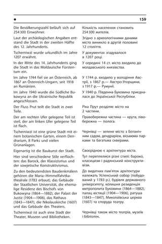 l Ðåã³îíè òà ì³ñòà Óêðà¿íè	 159
Die Bevölkerungszahl beläuft sich auf
254 300 Einwohner.
Laut der archäologischen Angaben ent­
stand die Stadt in der zweiten Hälfte
des 12. Jahrhunderts.
Tscherniwzi wurde urkundlich im Jahre
1207 erwähnt.
In der Mitte des 14. Jahrhunderts ging
die Stadt in das Mol­daui­sche Für­sten­
tum ein.
Im Jahre 1744 fiel sie an Österreich, ab
1867 an Österreich-Ungarn, seit 1918
an Rumänien.
Im Jahre 1940 wurde die Südliche Bu­
kowy­na an die Ukrainische Republik
an­ge­schlos­sen.
Der Fluss Prut teilt die Stadt in zwei
Teile.
Der am rechten Ufer gelegene Teil ist
steil, der am linken Ufer gelegene Teil
ist flach.
Tscherniwzi ist eine grüne Stadt mit ei­
nem botanischen Garten, einem Den­
dra­ri­um, 8 Parks und vielen
Grün­an­la­gen.
Eigenartig ist die Baukunst der Stadt.
Hier sind verschiedene Stile ver­floch­
ten: das Barock, der Klassizismus und
der sowjetische Konstruktivismus.
Zu den bedeutendsten Baudenkmälern
gehören die Maria–Him­mel­fahrt­ka­
theal­ra­le (1783 erbaut), das Gebäude
der Staat­li­chen Universität, die ehema­
lige Residenz des Bischofs von
Bukowyna (1864—1882), der Palast der
Justiz (1904—1906), das Rathaus
(1843—1847), die Nikolauskirche (1607)
und das Ge­bäu­de des Theaters.
Tscherniwzi ist auch eine Stadt der
Thea­ter, Museen und Bibliotheken.
Кількість населення становить
254 300 жителів.
Згідно з археологічними даними
мі­с­то виникло в другій половині
12 сто­літ­тя.
У документах згадувалося
в 1207 році.
У середині 14 ст. місто входило до
мол­давського кня­зів­с­т­ва.
У 1744 р. входило у володіння Ав­с­
т­рії, з 1867 р.— Австро-Угорщини,
з 1917 р.— Ру­му­нії.
У 1940 р. Південна Буковина при­єд­на­
ла­ся до Української Республіки.
Ріка Прут розділяє місто на
2 частини.
Правобережна частина — крута, лі­во­
бе­ре­ж­на — полога.
Чернівці — зелене місто з Бо­та­ні­ч­
ним садом, дендрарієм, вісьмома па­р­
ка­ми та багатьма скверами.
Своєрідною є архітектура міста.
Тут переплелися різні стилі: бароко,
класицизм і радянський конс­тру­к­ти­
візм.
До видатних пам’яток архітектури
на­ле­жать Успенський собор (по­бу­до­
ва­ний у 1783 р.), будівля державного
університету, колишня резиденція
ми­т­ро­по­ли­та Буковини (1864—1882),
па­лац юстиції (1904—1906), ратуша
(1843—1847), Ми­ко­ла­їв­сь­ка це­р­к­ва
(1607) та спо­ру­да те­а­т­ру.	
Чернівці також місто театрів, музеїв
і бібліотек.
 