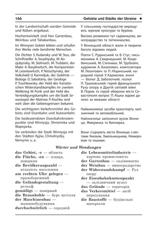 166	 Gebiete und Städte der Ukraine	 l
У сільському господарстві ви­ро­щу­
ють зернові культури та буряки.
Високо розвинені тут садівництво, ви­
но­г­ра­дар­с­т­во та тютюнництво.
У Вінницькій області жили й творили
багато відомих людей.
Поети С. Руданський та В. Стус, пись­
мен­ники А. Свидницький, М. Ко­цю­­
бинський, М. Стельмах, М. Труб­лаїні,
художник А. Базилевич, компо­зи­то­ри
М. Леонтович та П. Ніщин­ський; на­
род­ний герой У. Кармелюк, вчені
— біолог Д. Заболотний, геолог
П. Туш­ковський; герой французького
Руху опору в Дру­гій світовій війні
В. Порик та герой обо­ро­ни міста Се­
ва­с­то­по­ля матрос П. Кішка ві­до­мі да­
ле­ко за ме­жа­ми об­ла­с­ті.
Найважливіші засоби транспорту за­лі­
з­ни­ч­ний та автомобільний.
Найзначніші залізничні вузли Він­ни­
ця, Жмеринка та Вапнярка.
Вони з’єднують місто Вінницю з міс­
тами Києвом, Хмельницьким, Не­ми­ро­
вом та іншими.
In der Landwirtschaft werden Getreide
und Rüben angebaut.
Hochentwickelt sind hier Gartenbau,
Weinbau und Tabakanbau.
Im Winnyzer Gebiet lebten und schufen
ihre Werke viele berühmte Menschen.
Die Dichter S. Rudansky und W. Stus, die
Schriftsteller A. Swydnyzky, M. Ko­
zjubynsky, M. Stelmach, M. Trublaini, der
Maler A. Basylewitsch, die Kom­po­ni­sten
M. Leontowitsch, P. Nistschyn­sky, der
Volksheld U. Karmeljuk, der Gelehrte —
Biologe D. Sabolotny, der Geologe
P. Tusch­kowsky, der Held des fran­zö­si­
schen Widerstandskampfes im zwei­ten
Welt­krieg W. Porik und der Held des
Verteidigungskampfes um die Stadt Se­
wa­sto­pol der Matrose P. Kischka sind
weit über die Gebietsgrenzen bekannt.
Die wichtigsten Verkehrsmittel des Ge­
biets sind Eisenbahn und Autoverkehr.
Die bedeutendsten Ei­sen­bahn­kno­ten­
punk­te sind Winnyzja, Shmerinka und
Wapnjarka.
Sie verbinden die Stadt Winnyzja mit
den Städten Kyjiw, Chmelnyzky,
Nemyriw u. a.
Wörter und Wendungen
das Gebiet, -e — область
die Fläche, -en — площа,
поверхня
die Bevölkerungszahl —
кількість населення
am rechten Ufer gelegen —
правобережний
die Geländegestaltung —
рельєф
gemäßigt — помірний
die Braunkohle — буре вугілля
der Maschinenbau —
машинобудування
durchschnittlich — середній
die Lebensmittelindustrie —
харчова промисловість
der Gartenbau — садівництво
der Weinbau — виноградарство
der Widerstandskampf — Рух
опору
der Eisenbahnknotenpunkt
— залізничний вузол
das Gelände — територія
das Verkersmittel — засіб
пересування
die Baustoffe — будівельні
матеріали
 