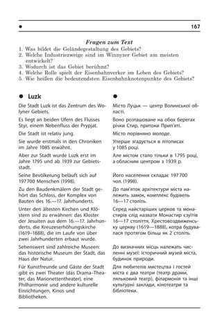 l Ðåã³îíè òà ì³ñòà Óêðà¿íè	 167
Fragen zum Text
1. Was bildet die Geländegestaltung des Gebiets?
2. Welche Industriezweige sind im Winnyzer Gebiet am meisten
entwickelt?
3. Wodurch ist das Gebiet berühmt?
4. Welche Rolle spielt der Eisenbahnverker im Leben des Gebiets?
5. Wie heißen die bedeutendsten Eisenbahnknotenpunkte des Gebiets?
	Luzk
Die Stadt Luzk ist das Zentrum des Wo­
lyner Gebiets.
Es liegt an beiden Ufern des Flusses
Styr, einem Nebenfluss der Prypjat.
Die Stadt ist relativ jung.
Sie wurde erstmals in den Chroniken
im Jahre 1085 erwähnt.
Aber zur Stadt wurde Luzk erst im
Jah­re 1795 und ab 1939 zur Gebiets­
stadt.
Seine Bevölkerung beläuft sich auf
197 700 Menschen (1998).
Zu den Baudenkmälern der Stadt ge­
hört das Schloss, der Komplex von
Bauten des 16.—17. Jahrhunderts.
Unter den ältesten Kirchen und Klö­
stern sind zu erwähnen: das Kloster
der Je­sui­ten aus dem 16.—17. Jahr­hun­
derts, die Kreuzeserhöhungskirche
(1619–1888), die im Laufe von über
zwei Jahr­hun­der­ten erbaut wurde.
Sehenswert sind zahlreiche Museen:
das historische Museum der Stadt, das
Haus der Natur.
Für Kunstfreunde und Gäste der Stadt
gibt es zwei Theater (das Drama–Thea­
ter, das Marionettentheater), eine
Phil­har­mo­nie und andere kulturelle
Ein­rich­tun­gen, Kinos und
Bi­blio­the­ken.
	Ëóöüê
Місто Луцьк — центр Волинської об­
ла­с­ті.
Воно розташоване на обох берегах
річки Стир, притоки Прип’яті.
Місто порівняно молоде.
Уперше згадується в літописах
у 1085 ро­ці.
Але містом стало тільки в 1795 році,
а обласним центром з 1939 р.
Його населення складає 197 700
чол. (1998).
До пам’яток архітектури міста на­
ле­жить замок, комплекс будівель
16—17 століть.
Серед найстаріших церков та мона­
стирів слід назвати Монастир єзуїтів
16—17 століття, Хре­с­то­во­з­д­ви­жен­сь­
ку церкву (1619—1888), котра бу­ду­ва­
ла­ся протягом більш як 2 століть.
До визначних місць належать чи­с­
лен­ні музеї: історичний музей міста,
бу­ди­нок природи.
Для любителів мистецтва і гостей
міста­ є два театри (театр драми,
ляль­ко­вий театр), філармонія та інші
куль­тур­ні заклади, кінотеатри та
бібліо­­теки.
 