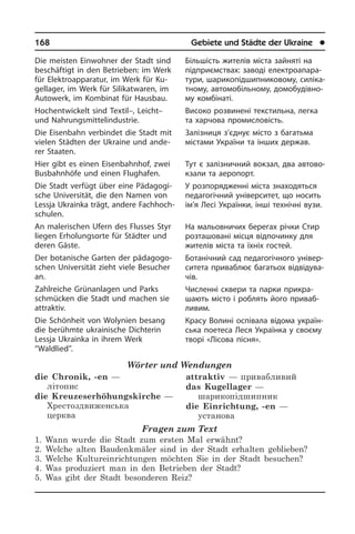 168	 Gebiete und Städte der Ukraine	 l
Die meisten Einwohner der Stadt sind
beschäftigt in den Betrieben: im Werk
für Elektroapparatur, im Werk für Ku­
gel­la­ger, im Werk für Silikatwaren, im
Au­to­werk, im Kombinat für Hausbau.
Hochentwickelt sind Textil–, Leicht–
und Nahrungsmittelindustrie.
Die Eisenbahn verbindet die Stadt mit
vielen Städten der Ukraine und ande­
rer Staaten.
Hier gibt es einen Eisenbahnhof, zwei
Busbahnhöfe und einen Flughafen.
Die Stadt verfügt über eine Päd­ago­gi­
sche Universität, die den Namen von
Lessja Ukrainka trägt, andere Fach­hoch­
schu­len.
An malerischen Ufern des Flusses Styr
liegen Erholungsorte für Städter und
de­ren Gäste.
Der botanische Garten der päd­ago­go­
schen Universität zieht viele Besucher
an.
Zahlreiche Grünanlagen und Parks
schmüc­ken die Stadt und machen sie
attraktiv.
Die Schönheit von Wolynien besang
die berühmte ukrainische Dichterin
Lessja Ukrainka in ihrem Werk
“Waldlied”.
Wörter und Wendungen
die Chronik, -en —
літопис
die Kreuzeserhöhungskirche —
Хрестоздвиженська
церква
attraktiv — привабливий
das Kugellager —
шарикопідшипник
die Einrichtung, -en —
установа
Fragen zum Text
1. Wann wurde die Stadt zum ersten Mal erwähnt?
2. Welche alten Baudenkmäler sind in der Stadt erhalten geblieben?
3. Welche Kultureinrichtungen möchten Sie in der Stadt besuchen?
4. Was produziert man in den Betrieben der Stadt?
5. Was gibt der Stadt besonderen Reiz?
Більшість жителів міста зайняті на
під­при­єм­с­т­вах: заводі еле­к­т­ро­апа­ра­
ту­ри, шарикопідшипниковому, си­лі­ка­
т­но­му, автомобільному, домобудівно­
му ком­бі­на­ті.
Високо розвинені текстильна, легка
та харчова промисловість.
Залізниця з’єднує місто з багатьма
містами України та інших держав.
Тут є залізничний вокзал, два ав­то­во­
к­за­ли та аеропорт.
У розпорядженні міста знаходяться
педагогічний університет, що носить
ім’я Лесі Українки, інші технічні вузи.
На мальовничих берегах річки Стир
розташовані місця відпочинку для
жи­те­лів міста та їхніх гостей.
Ботанічний сад педагогічного уні­вер­
си­те­та приваблює багатьох від­ві­ду­ва­
чів.
Численні сквери та парки при­кра­
ша­ють місто і роблять його при­ваб­­
ливим.
Красу Волині оспівала відома укра­ї­н­
сь­ка поетеса Леся Українка у своєму
творі «Лісова пісня».
 