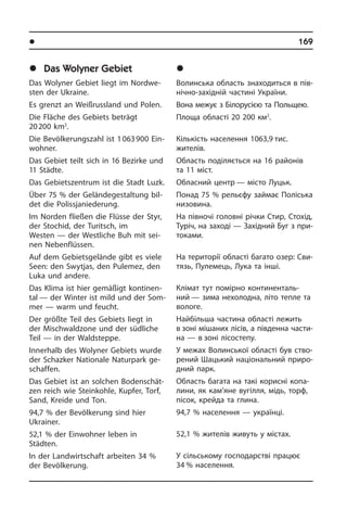 l Ðåã³îíè òà ì³ñòà Óêðà¿íè	 169
	Das Wolyner Gebiet
Das Wolyner Gebiet liegt im Nord­we­
sten der Ukraine.
Es grenzt an Weißrussland und Polen.
Die Fläche des Gebiets beträgt
20 200 km2
.
Die Bevölkerungszahl ist 1 063 900 Ein­
woh­ner.
Das Gebiet teilt sich in 16 Bezirke und
11 Städte.
Das Gebietszentrum ist die Stadt Luzk.
Über 75 % der Geländegestaltung bil­
det die Polissjaniederung.
Im Norden fließen die Flüsse der Styr,
der Stochid, der Turitsch, im
Westen — der Westliche Buh mit sei­
nen Ne­ben­flüs­sen.
Auf dem Gebietsgelände gibt es viele
Seen: den Swytjas, den Pulemez, den
Luka und andere.
Das Klima ist hier gemäßigt kon­ti­nen­
tal — der Winter ist mild und der Som­
mer — warm und feucht.
Der größte Teil des Gebiets liegt in
der Mischwaldzone und der südliche
Teil — in der Waldsteppe.
Innerhalb des Wolyner Gebiets wurde
der Schazker Nationale Natur­park ge­
schaf­fen.
Das Gebiet ist an solchen Bo­den­schät­
zen reich wie Steinkohle, Kupfer, Torf,
Sand, Kreide und Ton.
94,7 % der Bevölkerung sind hier
Ukrai­ner.
52,1 % der Einwohner leben in
Städten.
In der Landwirtschaft arbeiten 34 %
der Bevölkerung.
	Âîëèíñüêà îáëàñòü
Волинська область знаходиться в пі­в­
ні­ч­но-західній частині України.
Вона межує з Білорусією та Поль­щею.
Площа області 20 200 км2
.
Кількість населення 1063,9 тис.
жи­те­лів.
Область поділяється на 16 районів
та 11 міст.
Обласний центр — місто Луцьк.
Понад 75 % рельєфу займає По­лі­сь­ка
ни­зо­ви­на.
На півночі головні річки Стир, Стохід,
Туріч, на заході — Західний Буг з при­
то­ка­ми.
На території області багато озер: Сви­
тязь, Пулемець, Лука та інші.
Клімат тут помірно ко­н­ти­не­н­та­ль­
ний — зима нехолодна, літо тепле та
во­ло­ге.
Найбільша частина області лежить
в зоні мішаних лісів, а південна ча­с­ти­
на — в зо­ні лісостепу.
У межах Волинської області був ство­
ре­ний Шацький національний при­ро­
д­ний парк.
Область багата на такі корисні ко­па­
ли­ни, як кам’яне вугілля, мідь, торф,
пісок, крейда та глина.
94,7 % населення — українці.
52,1 % жителів живуть у містах.
У сіль­сь­ко­му господарстві працює
34 % на­се­лен­ня.
 