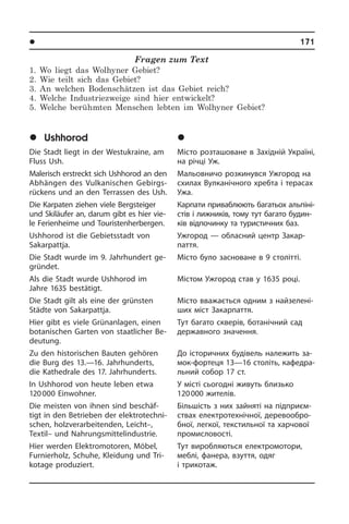 l Ðåã³îíè òà ì³ñòà Óêðà¿íè	 171
Fragen zum Text
1. Wo liegt das Wolhyner Gebiet?
2. Wie teilt sich das Gebiet?
3. An welchen Bodenschätzen ist das Gebiet reich?
4. Welche Industriezweige sind hier entwickelt?
5. Welche berühmten Menschen lebten im Wolhyner Gebiet?
	Ushhorod
Die Stadt liegt in der Westukraine, am
Fluss Ush.
Malerisch erstreckt sich Ushhorod an den
Abhängen des Vulkanischen Gebirgs­
rückens­ und an den Terrassen des Ush.
Die Karpaten ziehen viele Bergsteiger
und Skiläufer an, darum gibt es hier vie­
le Ferienheime und Touristen­her­bergen.
Ushhorod ist die Gebietsstadt von
Sakar­patt­ja.
Die Stadt wurde im 9. Jahrhundert ge­
grün­det.
Als die Stadt wurde Ushhorod im
Jahre 1635 bestätigt.
Die Stadt gilt als eine der grünsten
Städ­te von Sakarpattja.
Hier gibt es viele Grünanlagen, einen
botanischen Garten von staatlicher Be­
deu­tung.
Zu den historischen Bauten gehören
die Burg des 13.—16. Jahrhunderts,
die Ka­the­dra­le des 17. Jahrhunderts.
In Ushhorod von heute leben etwa
120 000 Einwohner.
Die meisten von ihnen sind beschäf­
tigt in den Betrieben der elek­tro­tech­ni­
schen, holzverarbeitenden, Leicht–,
Textil– und Nahrungsmittelindustrie.
Hier werden Elektromotoren, Möbel,
Fur­nier­holz, Schuhe, Kleidung und Tri­
ko­ta­ge produziert.
	Óæãîðîä
Місто розташоване в Західній Укра­ї­ні,
на річці Уж.
Мальовничо розкинувся Ужгород на
схилах Вулканічного хребта і терасах
Ужа.
Карпати приваблюють багатьох аль­пі­ні­
с­тів і лижників, тому тут багато бу­ди­н­
ків відпочинку та туристичних баз.
Ужгород — обласний центр За­ка­р­
пат­тя.
Місто було засноване в 9 столітті.
Містом Ужгород став у 1635 році.
Місто вважається одним з най­зе­ле­ні­
ших міст Закарпаття.
Тут багато скверів, ботанічний сад
державного значення.
До історичних будівель належить за­
мок-фортеця 13—16 століть, ка­фе­д­ра­
ль­ний собор 17 ст.
У місті сьогодні живуть близько
120 000 жителів.
Більшість з них зайняті на підприєм­
ствах електротехнічної, де­ре­во­об­ро­
б­ної, легкої, текстильної та харчової
промисловості.
Тут виробляються електромотори,
меблі, фанера, взуття, одяг
і три­ко­таж.
 