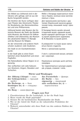 172	 Gebiete und Städte der Ukraine	 l
Die Möbel aus Ushhorod sind in der
Ukrai­ne sehr gefragt, weil sie aus der
Buche hergestellt werden.
Die Verehrer der Kunst verfügen über
zwei Theater (das Ukrainische Theater
für Musikdrama, das Ma­rio­net­ten­thea­
ter) und eine Phil­harmonie.
Ushhorod besitzt viele Museen: das his­
tor­ische Museum der Stadt, das Kün­s­tler­
ische Museum, das Museum für Volk­sar­
chitek­tur und Lebensweise, das Museum
des ukrainischen Malers F. F. Manojlo
und das Museum für Religion.
An der Universität und anderen Hoch­
schu­len studieren viele Studenten.
Die Stadt ist ein Ei­sen­bahn­kno­ten­
punkt.
In der Stadt gibt es einen Eisen­
bahnhof, einen Busbahnhof und einen
Flug­ha­fen.
Die Nationalkultur dieser Region ist ei­
gen­ar­tig.
Hier verflechten sich viele Kulturen
von Ukrainern, Ungarn, Slowaken und
Tsche­chen.
Wörter und Wendungen
der Abhang (-hänge) — схил
der Gebirgsrücken — гірський
хребет
die Herberge, -n — база
bestätigen (te, t) — стверджу­
вати
die Burg — замок-фортеця
das Furnierholz — фанера
die Buche — бук
eigenartig — своєрідний
sich verflechten (te, t) —
переплітатися
Fragen zum Text
1. Charakterisieren Sie die Landschaft, in der die Stadt liegt.
2. Wann wurde die Stadt gegründet?
3. Nennen Sie die berühmtesten Baudenkmäler der Stadt.
4. Wie ist der Anteil der Stadt an der industriellen Produktion der
Ukraine?
5. Wodurch unterscheidet sich diese Stadt von den anderen Städten der
Ukraine?
Меблі з Ужгорода користуються по­пи­
том в Україні, оскільки вони ви­го­то­в­
ля­ють­ся з бука.
Для прихильників мистецтва є два
театри (Український музично-дра­ма­
ти­ч­ний театр, ляльковий театр) і фі­ла­
р­мо­нія.
В Ужгороді багато музеїв: міський
іс­то­ри­ч­ний музей, художній музей,
му­зей народної архітектури та побу­
ту, музей українського художника
Ф. Ф. Манойла та музей релігії.
В університеті та інших вузах на­вча­
ють­ся багато студентів.
Місто є залізничним вузлом.
У місті є залізничний вокзал, ав­то­во­к­
зал і аеропорт.
Національна культура цього регіону
своєрідна.
Тут переплітаються культури укра­ї­н­
ців, угорців, словаків і чехів.
 