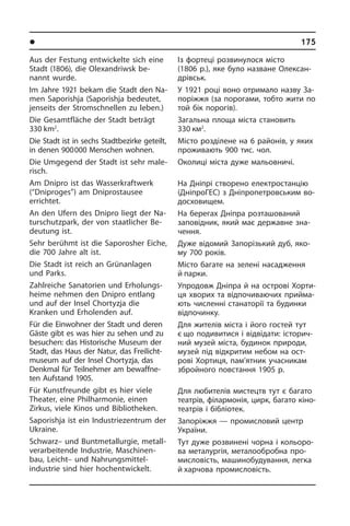 l Ðåã³îíè òà ì³ñòà Óêðà¿íè	 175
Із фортеці розвинулося місто
(1806 р.), яке було назване Олексан­
дрівськ.
У 1921 році воно отримало назву За­
по­рі­ж­жя (за порогами, тобто жити по
той бік порогів).
Загальна площа міста становить
330 км2
.
Місто розділене на 6 районів, у яких
проживають 900 тис. чол.
Околиці міста дуже мальовничі.
На Дніпрі створено електростанцію
(ДніпроГЕС) з Дніпропетровським во­
до­схо­ви­щем.
На берегах Дніпра розташований
за­по­ві­д­ник, який має державне зна­
чен­ня.
Дуже відомий Запорізький дуб, яко­
му 700 років.
Місто багате на зелені насадження
й парки.
Упродовж Дніпра й на острові Хо­р­ти­
ця хворих та відпочиваючих при­йма­
ють численні станаторії та будинки
від­по­чи­н­ку.
Для жителів міста і його гостей тут
є що подивитися і відвідати: іс­то­ри­ч­
ний музей міста, бу­ди­нок природи,
музей під від­кри­тим небом на ост­
рові Хо­р­ти­ця, пам’ятник учасникам
зброй­но­го повстання 1905 р.
Для любителів мистецтв тут є багато
театрів, філармонія, цирк, багато кі­но­
те­а­т­рів і бібліотек.
Запоріжжя — промисловий центр
Укра­ї­ни.
Тут дуже роз­ви­не­ні чорна і ко­льо­ро­
ва металургія, металообробна про­
ми­с­ло­вість, машинобудування, легка
й хар­чова промисловість.
Aus der Festung entwickelte sich eine
Stadt (1806), die Olexandriwsk be­
nannt wurde.
Im Jahre 1921 bekam die Stadt den Na­
men Saporishja (Saporishja be­deu­tet,
jenseits der Stromschnellen zu leben.)­
Die Gesamtfläche der Stadt beträgt
330 km2
.
Die Stadt ist in sechs Stadtbezirke geteilt,­
in denen 900 000 Menschen woh­nen.
Die Umgegend der Stadt ist sehr ma­le­
risch.
Am Dnipro ist das Wasserkraftwerk
(“Dnipro­ges”) am Dniprostausee
er­rich­tet.
An den Ufern des Dnipro liegt der Na­
tur­schutz­park, der von staatlicher Be­
deu­tung ist.
Sehr berühmt ist die Saporosher Eiche,
die 700 Jahre alt ist.
Die Stadt ist reich an Grünanlagen
und Parks.
Zahlreiche Sanatorien und Er­ho­lungs­
hei­me nehmen den Dnipro entlang
und auf der Insel Chortyzja die
Kranken und Erholenden auf.
Für die Einwohner der Stadt und deren
Gäste gibt es was hier zu sehen und zu
besuchen: das Historische Museum der
Stadt, das Haus der Natur, das Frei­licht­
mu­se­um auf der Insel Chortyzja, das
Denkmal für Teilnehmer am be­waff­ne­
ten Aufstand 1905.
Für Kunstfreunde gibt es hier viele
Thea­ter, eine Philharmonie, einen
Zirkus, vie­le Kinos und Bibliotheken.
Saporishja ist ein Industriezentrum der
Ukraine.
Schwarz– und Buntmetallurgie, me­tall­
ver­ar­bei­ten­de Industrie, Ma­schi­nen­
bau, Leicht– und Nahrungsmittel­
industrie sind hier hochentwickelt.
 