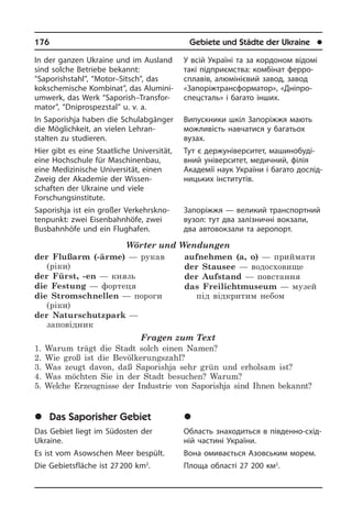 176	 Gebiete und Städte der Ukraine	 l
In der ganzen Ukraine und im Ausland
sind solche Betriebe bekannt:
“Saporish­stahl”, “Motor–Sitsch”, das
kok­s­che­mi­sche Kombinat”, das Alu­mi­ni­
um­werk, das Werk “Saporish–Trans­for­
ma­tor”, “Dnipro­spezstal” u. v. a.
In Saporishja haben die Schulabgänger
die Möglichkeit, an vielen Lehran­
stalten zu studieren.
Hier gibt es eine Staatliche Universität,
eine Hochschule für Maschinenbau,
eine Medizinische Universität, einen
Zweig der Akademie der Wissen­
schaften der Ukrai­ne und viele
Forschungsinstitute.
Saporishja ist ein großer Ver­kehrs­kno­
ten­punkt: zwei Eisenbahnhöfe, zwei
Busbahnhöfe und ein Flughafen.
Wörter und Wendungen
der Flußarm (-ärme) — рукав
(ріки)
der Fürst, -en — князь
die Festung — фортеця
die Stromschnellen — пороги
(ріки)
der Naturschutzpark —
заповідник
aufnehmen (a, o) — приймати
der Stausee — водосховище
der Aufstand — повстання
das Freilichtmuseum — музей
під відкритим небом
Fragen zum Text
1. Warum trägt die Stadt solch einen Namen?
2. Wie groß ist die Bevölkerungszahl?
3. Was zeugt davon, daß Saporishja sehr grün und erholsam ist?
4. Was möchten Sie in der Stadt besuchen? Warum?
5. Welche Erzeugnisse der Industrie von Saporishja sind Ihnen bekannt?
	Das Saporisher Gebiet
Das Gebiet liegt im Südosten der
Ukraine.­
Es ist vom Asowschen Meer bespült.
Die Gebietsfläche ist 27 200 km2
.
У всій Україні та за кордоном відомі
такі під­при­єм­с­т­ва: ком­бі­нат ферро­
сплавів, алюмінієвий завод, завод
«Запоріжтрансформатор», «Дніп­ро­­
спец­­с­таль» і багато ін­ших.
Випускники шкіл Запоріжжя мають
можливість навчатися у багатьох
ву­зах.
Тут є держуніверситет, ма­ши­но­бу­ді­
в­ний уні­вер­си­тет, медичний, фі­лія
Ака­де­мії наук України і багато до­слі­д­
ни­ць­ких інститутів.
Запоріжжя — великий транспортний
вузол: тут два залізничні вокзали,
два автовокзали та аеропорт.
	Çàïîð³çüêà îáëàñòü
Область знаходиться в південно-схі­д­
ній частині України.
Вона омивається Азовським морем.
Площа області 27 200 км2
.
 