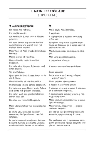 	Meine Biographie
Ich heiße Alla Petrowa.
Ich bin Ukrainerin.
Ich wurde am 5. Mai 1977 in Poltawa
ge­bo­ren.
Vor zwei Jahren zog unsere Familie
nach Charkiw um, wo ich jetzt mit
meinen Eltern­ wohne.
Mein Vater ist Arzt, er arbeitet im Kran­
ken­haus.
Meine Mutter ist Hausfrau.
Unsere Familie besteht aus fünf
Personen.­
Ich habe eine jüngere Schwester und
ei­nen Bruder.
Sie sind Schüler.
Ljusja geht in die 5. Klasse, Borys — in
die 9. Klasse.
Unsere Familie ist sehr freundlich.
Im Mai habe ich die Schule absolviert.
Ich hatte nur gute Noten in der Schule
und lernte mit großem Interesse.
Ich nahm auch am gesellschaftlichen
Leben aktiv teil.
Literatur war mein Lieblingsfach.
Mein Literaturlehrer war ein gebildeter
Mann.
Er lehrte uns, russische Klassiker
verstehen,­ die Sprache und den Stil
schät­zen.
Er machte uns mit modernen Autoren
bekannt, half die Geschichte und das
moderne Leben besser zu verstehen.
	Ìîÿ á³îãðàô³ÿ
Мене звуть Алла Петрова.
Я українка.
Я народилася 5 травня 1977 року
в Пол­таві.
Два роки тому наша родина пе­ре­
їха­ла до Харкова, де я зараз живу зі
сво­ї­ми батьками.
Мій батько лікар, він працює в лі­ка­
р­ні.
Моя мати домогосподарка.
У родині нас п’ятеро.
У мене є молодші сестра й брат.
Вони школярі.
Люся ходить до 5 класу, а Борис
— учень 9 класу.
Наша родина дуже дружна.
У травні я закінчила школу.
Я завжди устигала в школі й на­вча­ла­
ся з великим інтересом.
Я також брала активну участь у гро­
мад­сь­ко­му житті.
Моїм улюбленим предметом у школі
була література.
Мій учитель літератури — високо­
освічена людина.
Він навчав нас розуміти російських
класиків, цінувати мову й стиль.
Він знайомив нас із сучасними ав­то­
ра­ми, допомагав краще розуміти іс­то­
рію та сучасне життя.
I. Mein Lebenslauf
(Ïðî ñåáå)
 