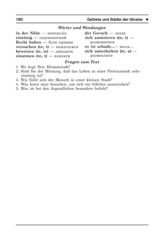180	 Gebiete und Städte der Ukraine	 l
Wörter und Wendungen
in der Nähe — неподалік
eintönig — одноманітний
Recht haben — бути правим
versuchen (te, t) — намагатися
beweisen (ie, ie) — доводити
einatmen (te, t) — вдихати
der Geruch — запах
sich amüsieren (te, t) —
розважатися
es ist schade...— жаль…
sich unterhalten (ie, a) —
розмовляти
Fragen zum Text
1. Wo liegt Ihre Heimatstadt?
2. Sind Sie der Meinung, daß das Leben in einer Provinzstadt sehr
eintönig ist?
3. Wie fühlt sich der Mensch in einer kleinen Stadt?
4. Was kann man besuchen, um sich ein bißchen auszuruhen?
5. Was ist bei den Jugendlichen besonders beliebt?
 