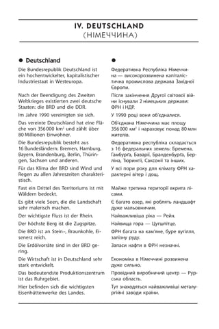 	Deutschland
Die Bundesrepublik Deutschland ist
ein hochentwickelter, kapitalistischer
In­du­strie­staat in Westeuropa.
Nach der Beendigung des Zweiten
Welt­krie­ges existierten zwei deutsche
Staa­ten: die BRD und die DDR.
Im Jahre 1990 vereinigten sie sich.
Das vereinte Deutschland hat eine Flä­
che von 356 000 km2
und zählt über
80 Mil­lio­nen Einwohner.
Die Bundesrepublik besteht aus
16 Bun­des­län­dern: Bremen, Ham­burg,
Bay­ern, Brandenburg, Berlin, Thü­rin­
gen, Sach­sen und anderen.
Für das Klima der BRD sind Wind und
Regen zu allen Jahreszeiten cha­rak­te­ri­
stisch.
Fast ein Drittel des Territoriums ist mit
Wäldern bedeckt.
Es gibt viele Seen, die die Landschaft
sehr malerisch machen.
Der wichtigste Fluss ist der Rhein.
Der höchste Berg ist die Zugspitze.
Die BRD ist an Stein–, Braunkohle, Ei­
sen­erz reich.
Die Erdölvorräte sind in der BRD ge­
ring.
Die Wirtschaft ist in Deutschland sehr
stark entwickelt.
Das bedeutendste Produktionszentrum
ist das Ruhrgebiet.
Hier befinden sich die wichtigsten
Eisenhüttenwerke des Landes.
	Í³ìå÷÷èíà
Федеративна Республіка Німеччи­
на — високорозвинена капіталіс­
тична про­мис­ло­ва держава Західної
Європи.
Після закінчення Другої світової вій­
ни існували 2 німецьких держави:
ФРН і НДР.
У 1990 році вони об’єдналися.
Об’єднана Німеччина має площу
356 000 км2
і на­ра­хо­вує понад 80 млн
жителів.
Федеративна республіка скла­да­єть­ся
з 16 федеральних земель: Бремена,
Гамбурґа, Баварії, Бранденбурґа, Бер­
ліна, Тюрингії, Саксонії та інших.
У всі пори року для клімату ФРН ха­
ра­к­те­р­ні вітер і дощ.
Майже третина території вкрита лі­
са­ми.
Є багато озер, які роблять ланд­шафт
дуже мальовничим.
Найважливіша ріка — Рейн.
Найвища гора — Цугшпітце.
ФРН багата на кам’яне, буре вугілля,
залізну руду.
Запаси нафти в ФРН незначні.
Економіка в Німеччині розвинена
дуже сильно.
Провідний виробничий центр — Рур­
сь­ка область.
Тут знаходяться найважливіші ме­та­лу­
р­гій­ні заводи країни.
IV. Deutschland
(ÍІìåЧЧèíà)
 