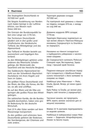 l Німеччина	 183
Das Staatsgebiet Deutschlands ist
357 000 km2
groß.
Die längste Ausdehnung von Norden
nach Süden beträgt in der Luftlinie
876 km, von Westen nach
Osten 640 km.
Die Grenzen der Bundesrepublik ha­
ben eine Länge von 3 776 km.
Das Territorium Deutschlands
gliedert sich in drei große Land­
schaftsräume: das Nordeutsche
Tiefland, das Mit­tel­ge­bir­ge und das
Alpenvorland.
Das Tiefland im Norden besteht aus
seenreichem und hügeligem Küs­
tenland.
Zu den Mittelgebirgen gehören unter
an­de­rem das Rheinische Schiefer­
gebirge, der Westerwald, das
Sauerland und das Hessische Bergland.
Das Süddeutsche Alpenvorland be­
steht aus der Schwäbisch–Bayrischen
Hoch­ebe­ne mit ihren Hügeln und
Seen im Süden.
Die größten Flüsse Deutschlands sind
der Rhein, die Elbe, die Donau, die We­
ser, sie alle sind schiffbar.
Bis auf den Rhein und die Elbe ent­
sprin­gen alle großen Flüsse den Mit­tel­
ge­bir­gen.
Die zahlreichen Kanäle, die die Bun­des­
re­pu­blik durchziehen, haben eine gro­
ße Bedeutung für die deutsche
Wirtschaft.
Fast 25 % aller Güter werden auf dem
Wasserwege transportiert.
Zu den größten und schönsten Seen
Deutschlands gehören der Bodensee,
der Starnbergersee, der Chiemsee und
viele andere.
Територія держави складає
357 000 км2
.
По повітряній лінії довжина з півночі
на південь складає 876 км, з заходу
на схід 640 км.
Довжина кордонів ФРН складає
3 776 км.
Територія Німеччини поділяється на
три великі області: Північно-Німецька
низовина, Середньогір’я та Аль­пій­сь­
ке передгір’я.
Низовина на півночі складається
з гор­б­ку­ва­то­го узбережжя з числен­
ними озерами.
До Середньогір’я належать Рейнські
Сланцеві гори, Вестервальд, За­у­е­р­
ланд і гірський край Гессена.
Південно-німецьке альпійське пе­ред­
гі­р’я складається з Швабсько-Ба­вар­
сь­ко­го плоскогір’я з його холмами та
озерами на півдні.
Найбільші ріки Німеччини — Рейн,
Ельба, Дунай, Везер, усі вони су­д­но­
пла­в­ні.
Крім Рейна та Ельби, усі великі ріки
беруть свій початок у середньогір’ї.
Численні канали, які прорізують
ФРН, мають велике значення для ні­
ме­ць­кої економіки.
Майже 25 % вантажів пе­ре­пра­в­ля­ють­
ся водним шляхом.
Найбільші й найкрасивіші озера Ні­ме­
ч­чи­ни — Бодензее, Штарнбергерзее,
Хімзее та багато інших.
 