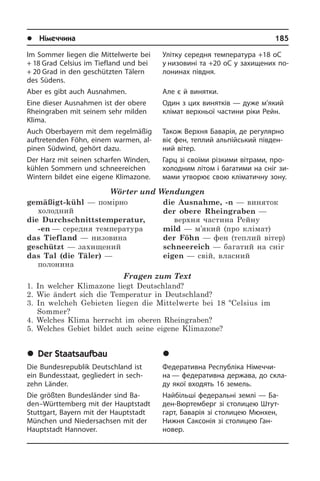 l Німеччина	 185
Im Sommer liegen die Mittelwerte bei
+ 18 Grad Celsius im Tiefland und bei
+ 20 Grad in den geschützten Tälern
des Südens.
Aber es gibt auch Ausnahmen.
Eine dieser Ausnahmen ist der obere
Rheingraben mit seinem sehr milden
Kli­ma.
Auch Oberbayern mit dem regelmäßig
auftretenden Föhn, einem warmen, al­
pi­nen Südwind, gehört dazu.
Der Harz mit seinen scharfen Winden,
kühlen Sommern und schneereichen
Wintern bildet eine eigene Klimazone.
Wörter und Wendungen
gemäßigt-kühl — помірно
холодний
die Durchschnittstemperatur,
-en — середня температура
das Tiefland — низовина
geschützt — захищений
das Tal (die Täler) —
полонина
die Ausnahme, -n — виняток
der obere Rheingraben —
верхня частина Рейну
mild — м’який (про клімат)
der Föhn — фен (теплий вітер)
schneereich — багатий на сніг
eigen — свій, власний
Fragen zum Text
1. In welcher Klimazone liegt Deutschland?
2. Wie ändert sich die Temperatur in Deutschland?
3. In welcheh Gebieten liegen die Mittelwerte bei 18 ºCelsius im
Sommer?
4. Welches Klima herrscht im oberen Rheingraben?
5. Welches Gebiet bildet auch seine eigene Klimazone?
	Der Staatsaufbau
Die Bundesrepublik Deutschland ist
ein Bundesstaat, gegliedert in sech­
zehn Län­der.
Die größten Bundesländer sind Ba­
den–Württemberg mit der Hauptstadt
Stutt­gart,­ Bayern mit der Hauptstadt
Mün­chen­ und Niedersachsen mit der
Hauptstadt Hannover.
Улітку середня температура +18 оС
у низовині та +20 оС у захищених по­
ло­ни­нах півдня.
Але є й винятки.
Один з цих винятків — дуже м’який
клімат верхньої частини ріки Рейн.
Також Верхня Баварія, де регулярно
віє фен, теплий альпійський пів­ден­
ний вітер.
Гарц зі своїми різкими вітрами, про­
хо­ло­д­ним літом і багатими на сніг зи­
ма­ми утворює свою кліматичну зону.
	Äåðæàâíèé óñòð³é
Федеративна Республіка Ні­ме­ч­чи­
на — федеративна держава, до скла­
ду якої входять 16 земель.
Найбільші федеральні землі — Ба­
ден-Вюртемберг зі столицею Шту­т­
гарт, Ба­ва­рія зі столицею Мюнхен,
Нижня Са­к­со­нія зі столицею Ган­­
новер.
 