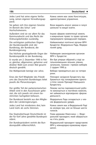 186	 Deutschland	 l
Jedes Land hat seine eigene Ver­fas­
sung, seinen eigenen Ver­wal­tungs­ap­
pa­rat.
Sie geben sich ihre eigenen Gesetze
im Bereich des Schul– und
Hochschulwesens.
Außerdem sind sie vor allem für das
Kommunalrecht und das Recht der
Ordnungs­behörden zuständig.
Die wichtigsten politischen Organe
der Bundesrepublik sind: der
Bundestag, der Bundesrat, die
Bundesregierung.
Das höchste gesetzgebende Organ der
Bundesrepublik ist der Bundestag.
Er wurde am 2. Dezember 1990 in frei­
er, gleicher, all­ge­mei­ner, geheimer und
di­rek­ter Wahl zum ersten Mal ge­samt­
deutsch gewählt.
Die Wahl­periode beträgt vier Jahre.
Eines der fünf Mitglieder des Prä­si­di­
ums des Deutschen Bundestages leitet
je­weils die Plenarsitzungen.
Der größte Teil der parlamentarischen
Arbeit wird in den Ausschüssen ge­lei­
stet, die sich jeweils mit einem be­
stimmten Sachgebiet befassen.
Der Bundesrat besteht aus den Mit­glie­
dern der Länderregierungen.
Jedes Land hat mindestens drei, kein
Land mehr als sechs Stimmen.
Das Staatsoberhaupt Deutschlands ist
der für fünf Jahre gewählte Bun­des­prä­
si­dent.
Der Bundespräsident vertritt die Bun­
des­re­pu­blik völkerrechtlich.
Кожна земля має свою Конституцію,
адміністративне управління.
Вони видають власні закони в галузі
шкільної та вищої освіти.
Іншою сферою компетенції земель
є комунальне право та право органів
підтримувати громадський порядок.
Найважливіші політичні органи ФРН
Бундестаг, Федеральна Рада, Фе­де­ра­
ль­ний уряд.
Найвищим законодавчим органом
ФРН є Бундестаг.
Він був уперше обраний у ході за­
га­ль­но­ні­ме­ць­ких вільних, рівних,
за­га­ль­них, таємних і прямих виборів
2 гру­д­ня 1990 р.
Вибори проводяться раз на чотири
роки.
Пленарні засідання Бундестагу від­
бу­ва­ють­ся під головуванням одного
з п’яти членів Президії Німецького
Бун­дестагу.
Левова частка парламентської ро­бо­
ти виконується в постійних комісіях,
які займаються відповідною сферою
діяльності.
Федеральна Рада складається з чле­
нів федеральних урядів.
Кожна земля має в Федеральній Раді
як мінімум три, але не більше шести
голосів.
Глава держави Німеччина — Феде­
ральний президент, який обирається
на п’ять років.
Федеральний президент пред­ста­в­ляє
ФРН у міжнародно-правовому від­но­
шен­ні.
 