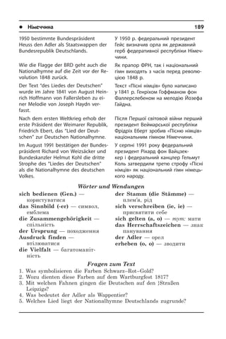 l Німеччина	 189
1950 bestimmte Bundespräsident
Heuss den Adler als Staatswappen der
Bun­des­re­pu­blik Deutschlands.
Wie die Flagge der BRD geht auch die
Nationalhymne auf die Zeit vor der Re­
vo­lu­ti­on 1848 zurück.
Der Text “des Liedes der Deutschen”
wurde im Jahre 1841 von August Hein­
rich Hoffmann von Fallersleben zu ei­
ner Melodie von Joseph Haydn ver­
fasst.
Nach dem ersten Weltkrieg erhob der
erste Präsident der Weimarer Republik,
Friedrich Ebert, das “Lied der Deut­
schen” zur Deutschen Nationalhymne.
Im August 1991 bestätigen der Bun­des­
prä­si­dent Richard von Weiz­säcker und
Bundeskanzler Helmut Kohl die dritte
Strophe des “Liedes der Deutschen”
als die Nationalhymne des deutschen
Vol­kes.
Wörter und Wendungen
sich bedienen (Gen.) —
користуватися
das Sinnbild (-er) — символ,
емблема
die Zusammengehörigkeit —
спільність
der Ursprung — походження
Ausdruck finden —
втілюватися
die Vielfalt — багатоманіт­
ність
der Stamm (die Stämme) —
плем’я, рід
sich verschreiben (ie, ie) —
присвятити себе
sich gelten (a, o) — тут: мати
das Herrschaftszeichen — знак
панування
der Adler — орел
erheben (o, o) — зводити
Fragen zum Text
1. Was symbolisieren die Farben Schwarz–Rot–Gold?
2. Wozu dienten diese Farben auf dem Wartburgfest 1817?
3. Mit welchen Fahnen gingen die Deutschen auf den }Straßen
Leipzigs?
4. Was bedeutet der Adler als Wappentier?
5. Welches Lied liegt der Nationalhymne Deutschlands zugrunde?
У 1950 р. федеральний президент
Гейс визначив орла як державний
герб федеративної республіки Німеч­
чини.
Як прапор ФРН, так і національний
гімн виходять з часів перед револю­
цією 1848 р.
Текст «Пісні німців» було написано
у 1841 р. Генріхом Гоффманом фон
Фал­ле­р­с­ле­бе­ном на мелодію Йо­зе­фа
Гай­д­на.
Після Першої світовой війни перший
президент Веймарської республіки
Фрідріх Еберт зробив «Пісню німців»
національним гімном Німеччини.
У серпні 1991 року федеральний
пре­зи­дент Ріхард фон Вайцзек­
кер і фе­де­ра­ль­ний канцлер Гельмут
Коль затвердили­ третю строфу «Пісні
ні­м­ців» як національний гімн німець­
кого на­ро­ду.
 